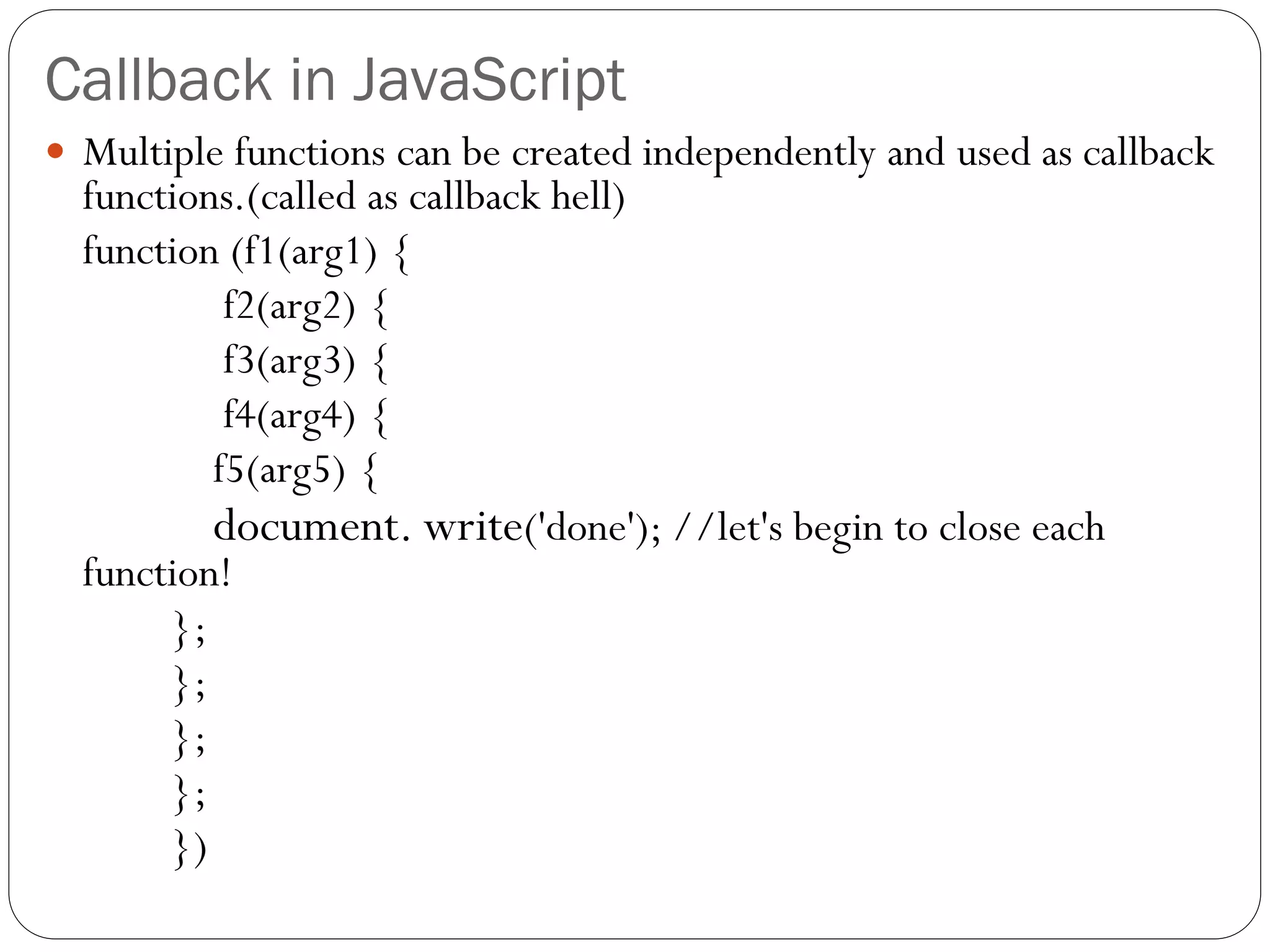 Callback in JavaScript
 Multiple functions can be created independently and used as callback
functions.(called as callback hell)
function (f1(arg1) {
f2(arg2) {
f3(arg3) {
f4(arg4) {
f5(arg5) {
document. write('done'); //let's begin to close each
function!
};
};
};
};
})
 