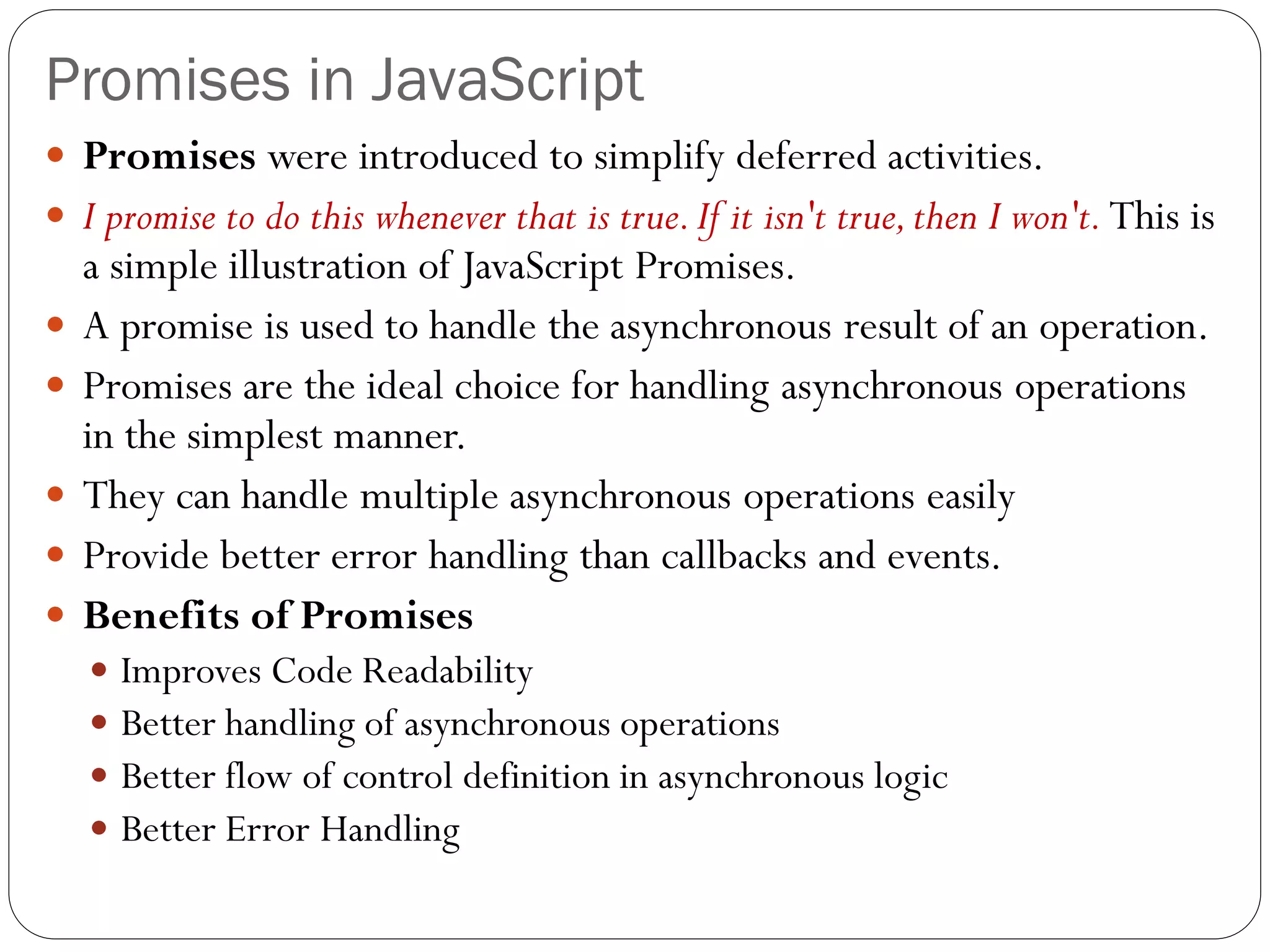Promises in JavaScript
 Promises were introduced to simplify deferred activities.
 I promise to do this whenever that is true.If it isn't true,then I won't. This is
a simple illustration of JavaScript Promises.
 A promise is used to handle the asynchronous result of an operation.
 Promises are the ideal choice for handling asynchronous operations
in the simplest manner.
 They can handle multiple asynchronous operations easily
 Provide better error handling than callbacks and events.
 Benefits of Promises
 Improves Code Readability
 Better handling of asynchronous operations
 Better flow of control definition in asynchronous logic
 Better Error Handling
 