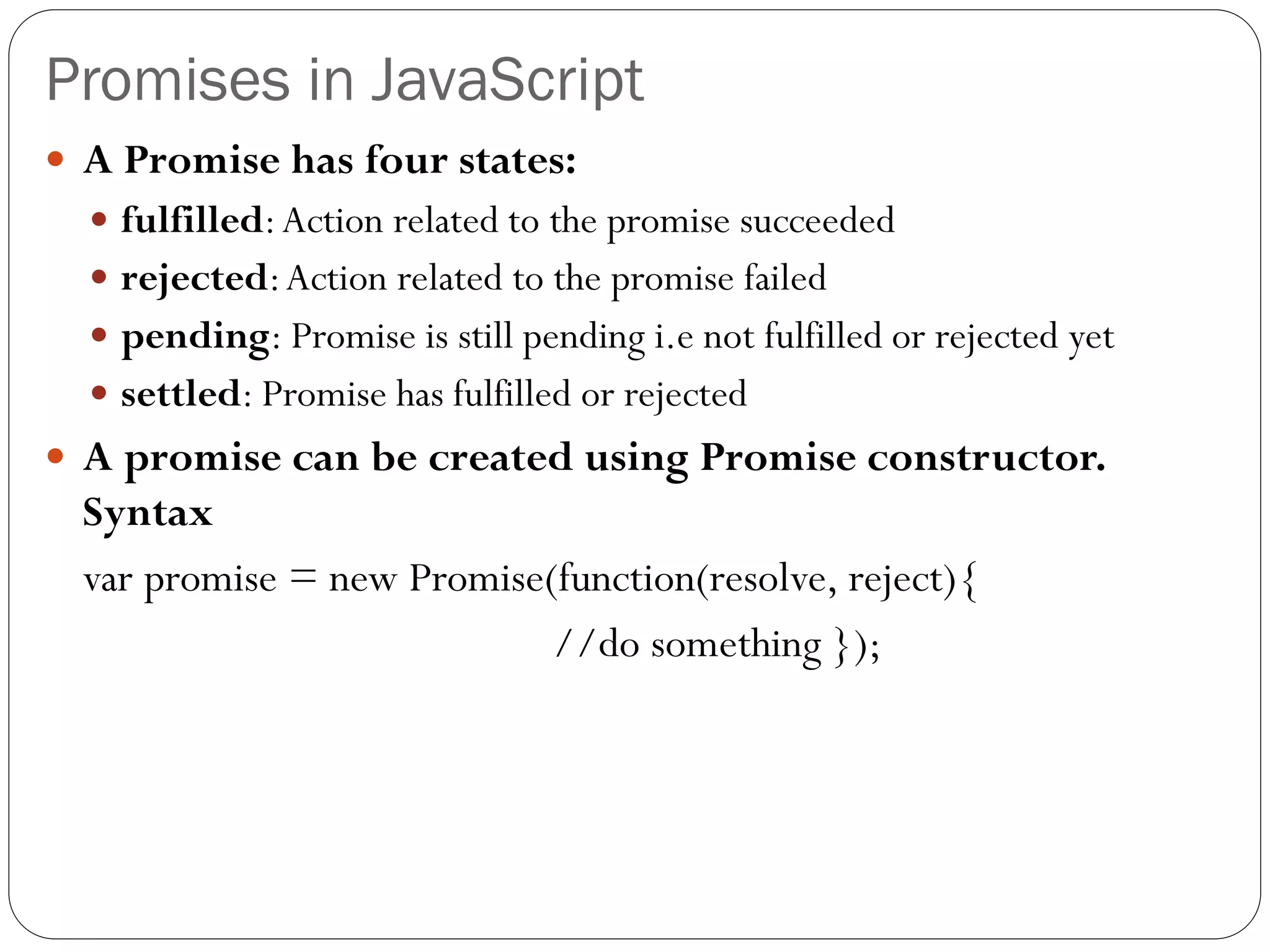 Promises in JavaScript
 A Promise has four states:
 fulfilled:Action related to the promise succeeded
 rejected:Action related to the promise failed
 pending: Promise is still pending i.e not fulfilled or rejected yet
 settled: Promise has fulfilled or rejected
 A promise can be created using Promise constructor.
Syntax
var promise = new Promise(function(resolve, reject){
//do something });
 