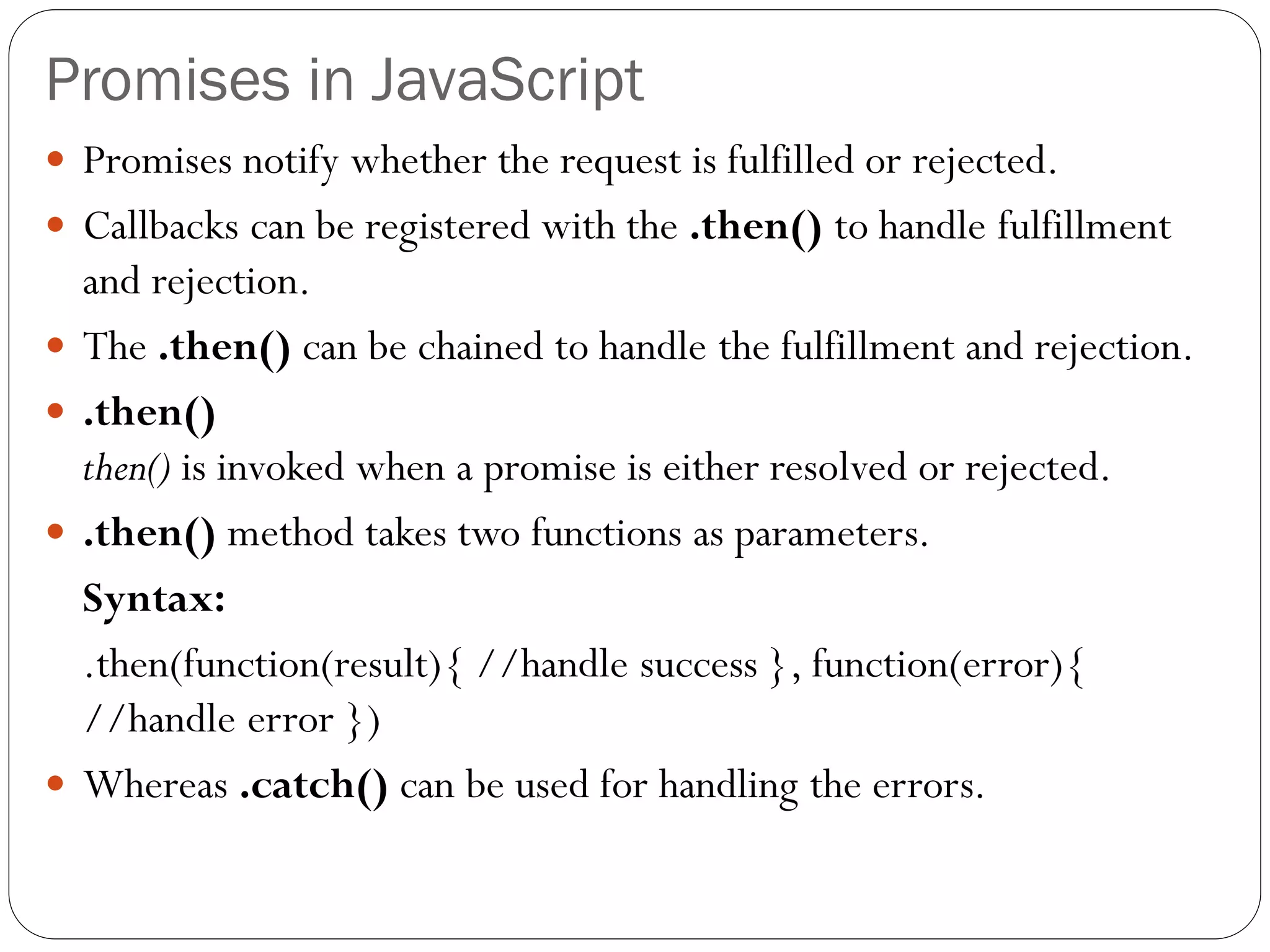 Promises in JavaScript
 Promises notify whether the request is fulfilled or rejected.
 Callbacks can be registered with the .then() to handle fulfillment
and rejection.
 The .then() can be chained to handle the fulfillment and rejection.
 .then()
then() is invoked when a promise is either resolved or rejected.
 .then() method takes two functions as parameters.
Syntax:
.then(function(result){ //handle success }, function(error){
//handle error })
 Whereas .catch() can be used for handling the errors.
 