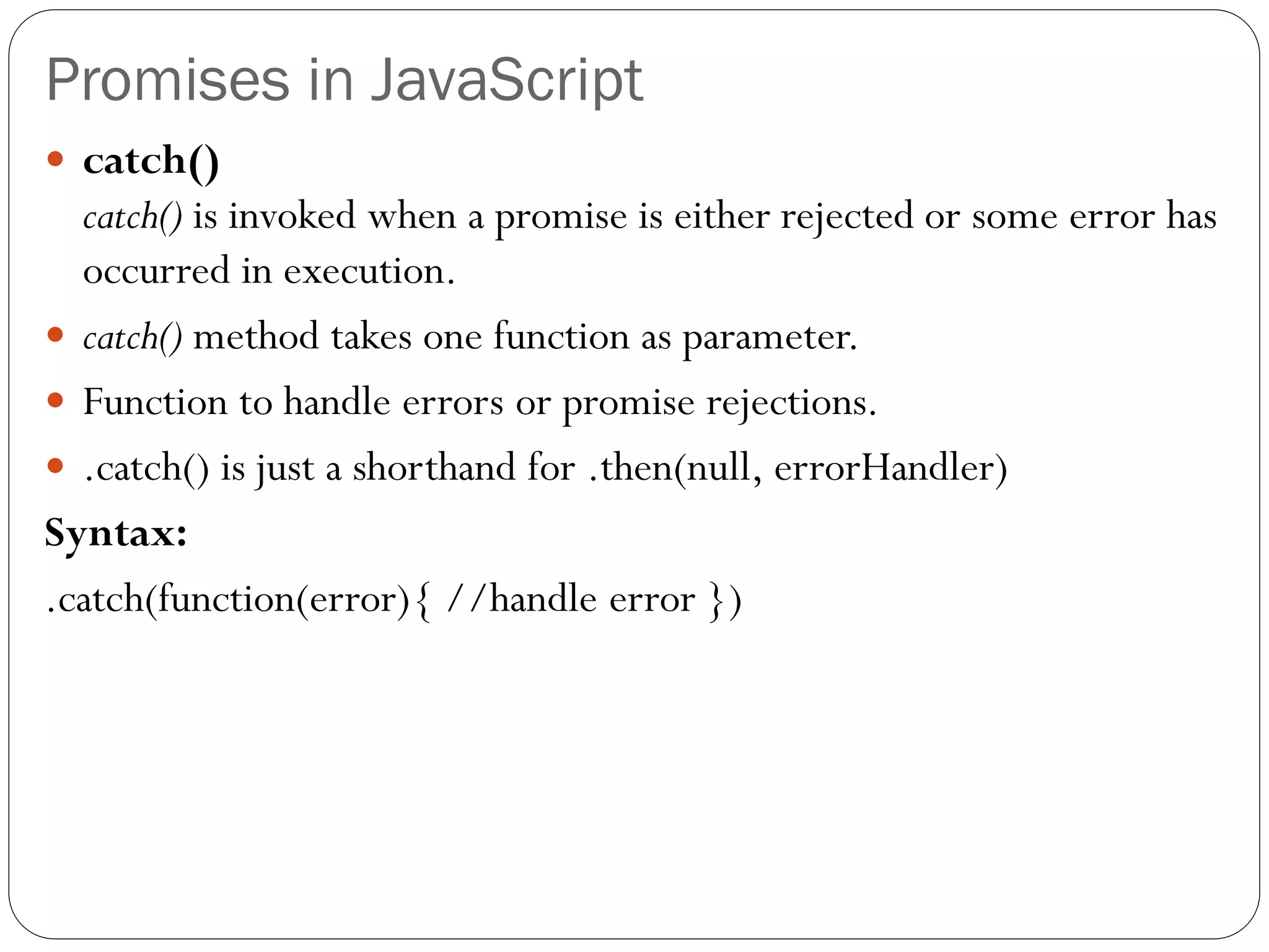 Promises in JavaScript
 catch()
catch() is invoked when a promise is either rejected or some error has
occurred in execution.
 catch() method takes one function as parameter.
 Function to handle errors or promise rejections.
 .catch() is just a shorthand for .then(null, errorHandler)
Syntax:
.catch(function(error){ //handle error })
 