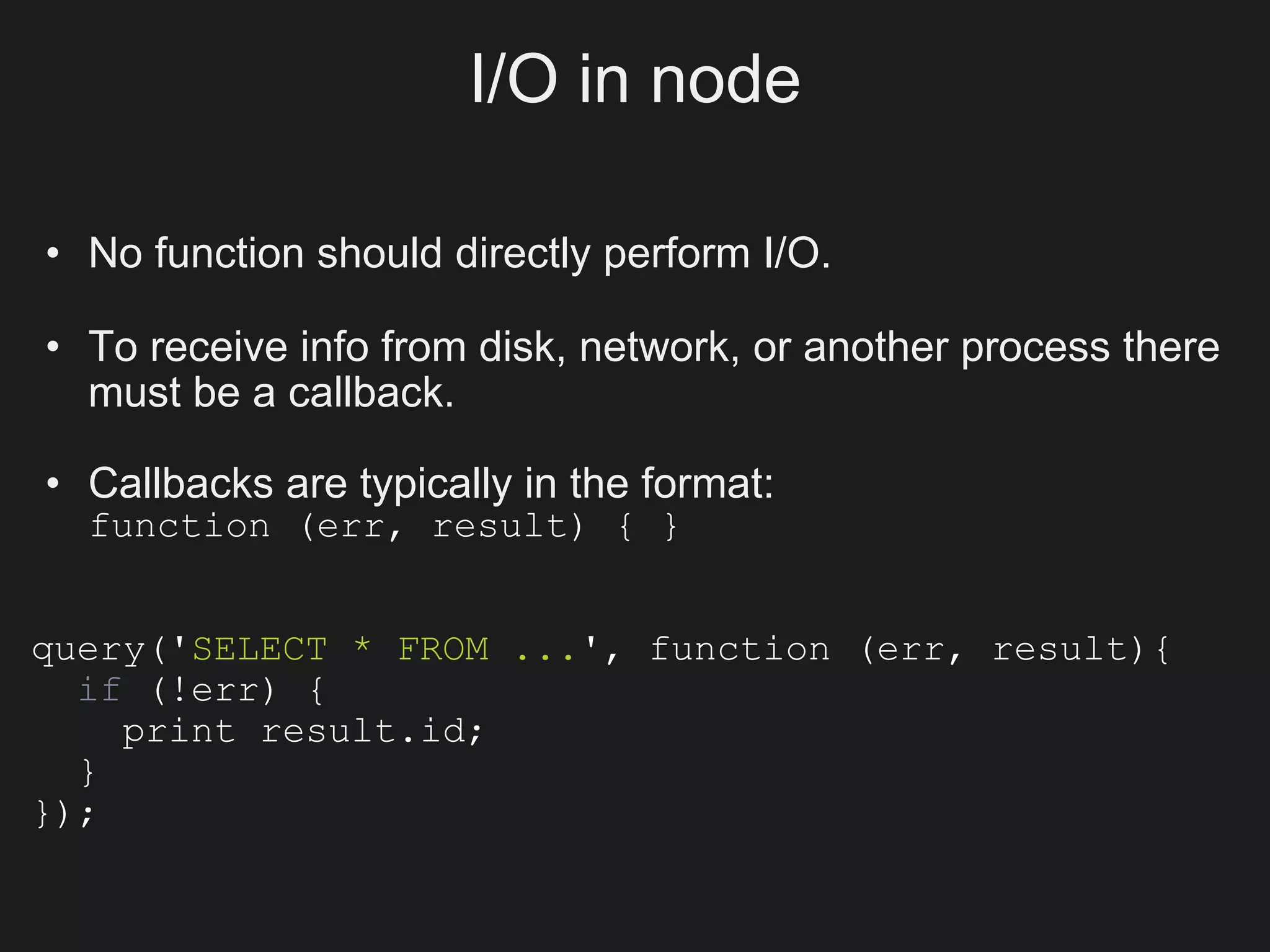 I/O in node

• No function should directly perform I/O.

• To receive info from disk, network, or another process there
  must be a callback.

• Callbacks are typically in the format:
  function (err, result) { }


query('SELECT * FROM ...', function (err, result){
  if (!err) {
    print result.id;
  }
});
 