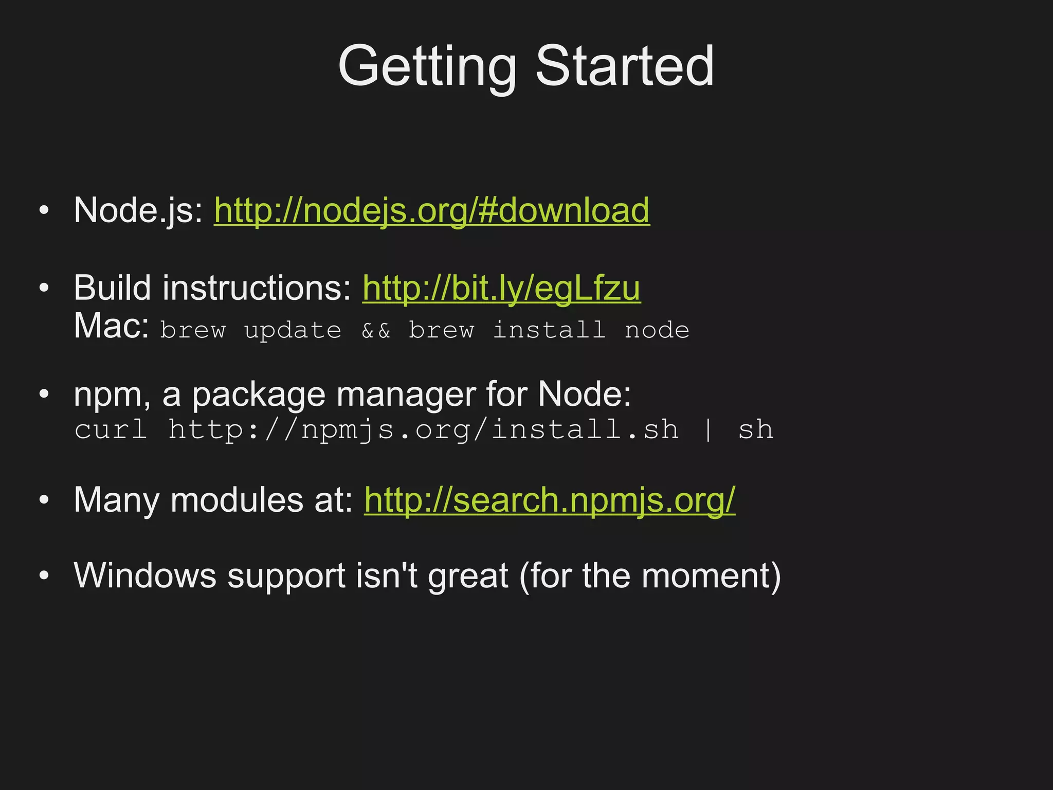 Getting Started

• Node.js: http://nodejs.org/#download

• Build instructions: http://bit.ly/egLfzu
  Mac: brew update && brew install node
• npm, a package manager for Node:
  curl http://npmjs.org/install.sh | sh

• Many modules at: http://search.npmjs.org/

• Windows support isn't great (for the moment)
 