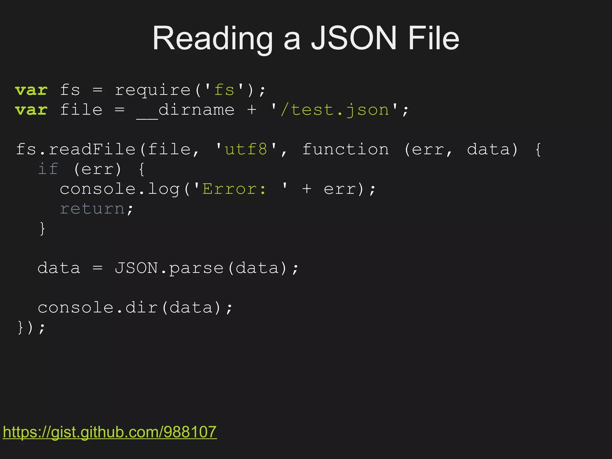 Reading a JSON File
 var fs = require('fs');
 var file = __dirname + '/test.json';

 fs.readFile(file, 'utf8', function (err, data) {
   if (err) {
     console.log('Error: ' + err);
     return;
   }

    data = JSON.parse(data);

   console.dir(data);
 });




https://gist.github.com/988107
 