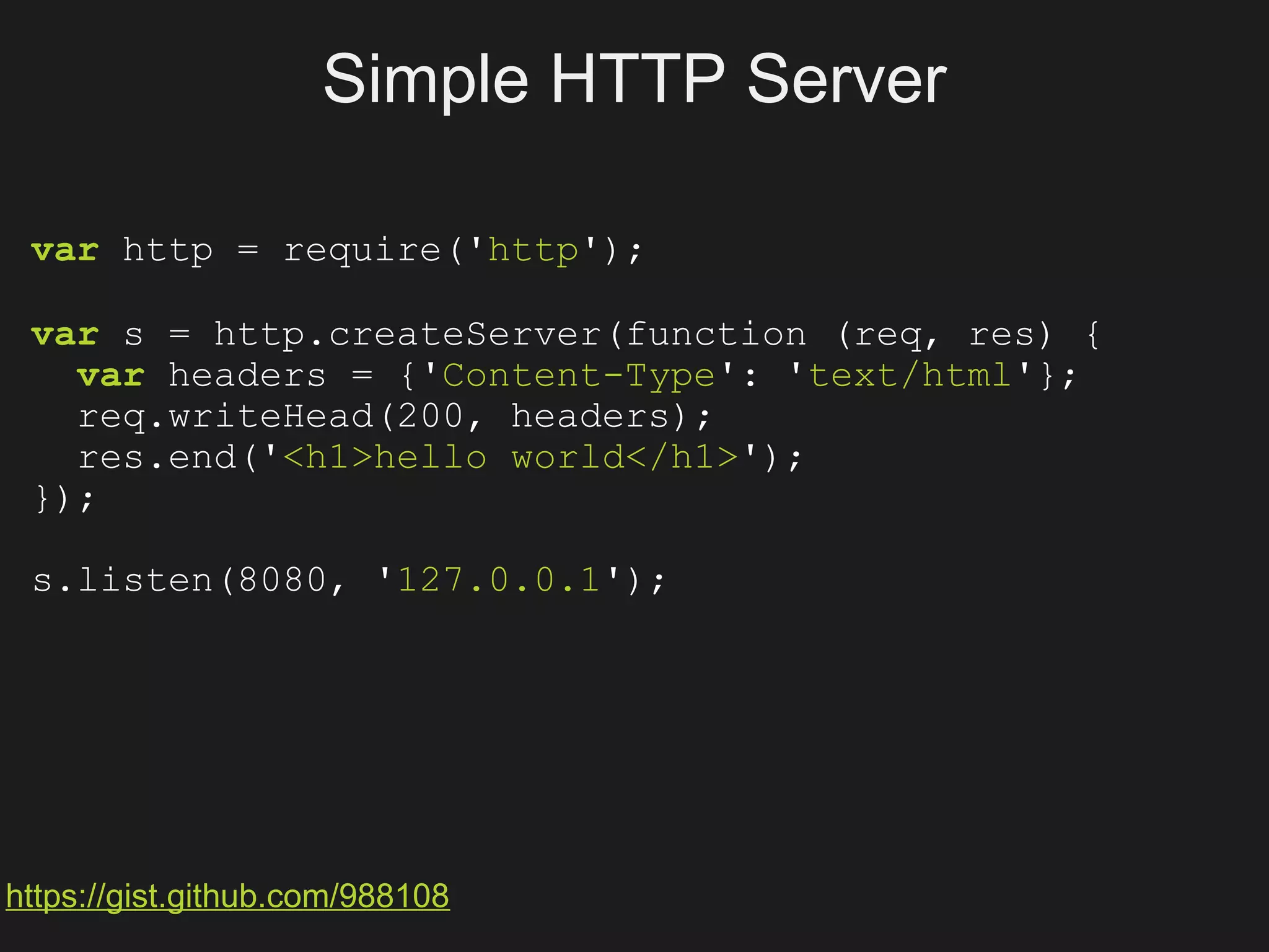 Simple HTTP Server

 var http = require('http');

 var s = http.createServer(function (req, res) {
   var headers = {'Content-Type': 'text/html'};
   req.writeHead(200, headers);
   res.end('<h1>hello world</h1>');
 });

 s.listen(8080, '127.0.0.1');




https://gist.github.com/988108
 