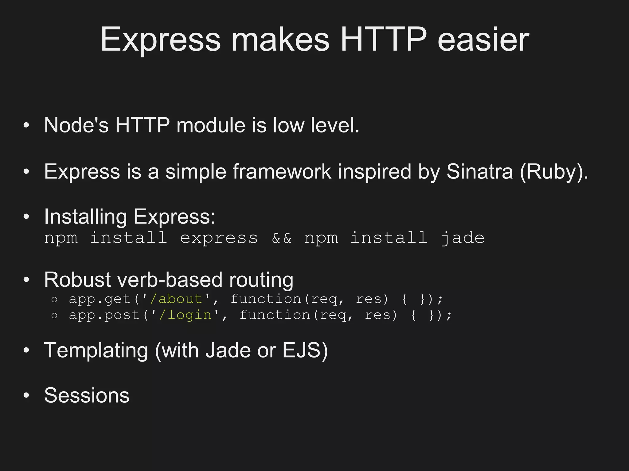Express makes HTTP easier

• Node's HTTP module is low level.

• Express is a simple framework inspired by Sinatra (Ruby).

• Installing Express:
  npm install express && npm install jade

• Robust verb-based routing
   o   app.get('/about', function(req, res) { });
   o   app.post('/login', function(req, res) { });

• Templating (with Jade or EJS)

• Sessions
 