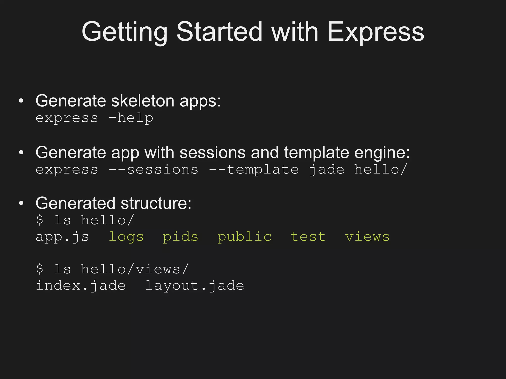 Getting Started with Express

• Generate skeleton apps:
  express –help

• Generate app with sessions and template engine:
  express --sessions --template jade hello/

• Generated structure:
  $ ls hello/
  app.js logs     pids   public   test   views

  $ ls hello/views/
  index.jade layout.jade
 