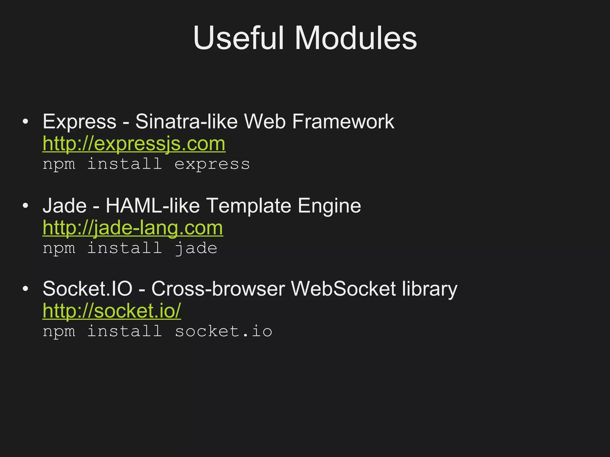 Useful Modules

• Express - Sinatra-like Web Framework
  http://expressjs.com
  npm install express

• Jade - HAML-like Template Engine
  http://jade-lang.com
  npm install jade

• Socket.IO - Cross-browser WebSocket library
  http://socket.io/
  npm install socket.io
 