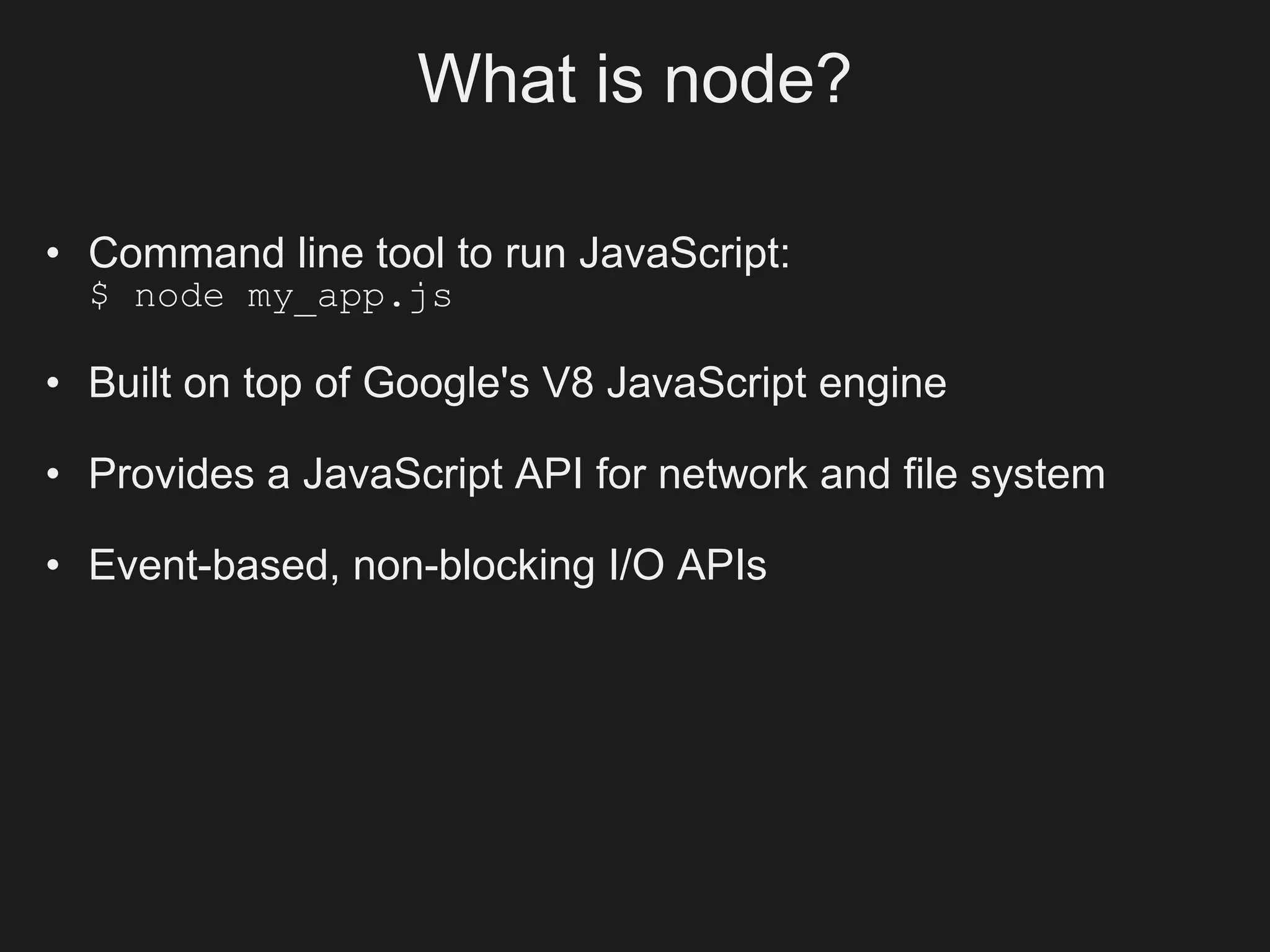 What is node?

• Command line tool to run JavaScript:
  $ node my_app.js

• Built on top of Google's V8 JavaScript engine

• Provides a JavaScript API for network and file system

• Event-based, non-blocking I/O APIs
 