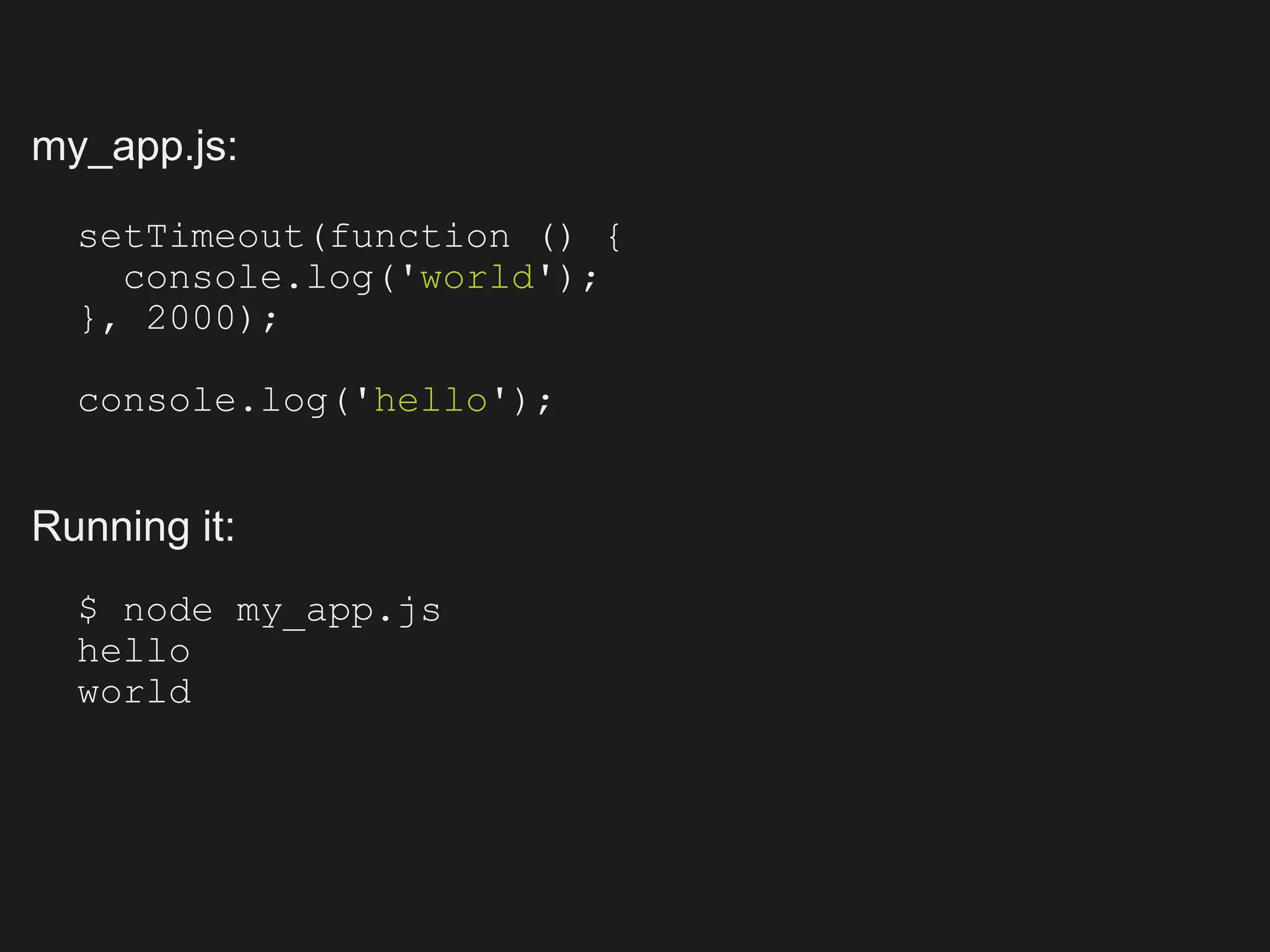 my_app.js:

  setTimeout(function () {
    console.log('world');
  }, 2000);

  console.log('hello');


Running it:
  $ node my_app.js
  hello
  world
 
