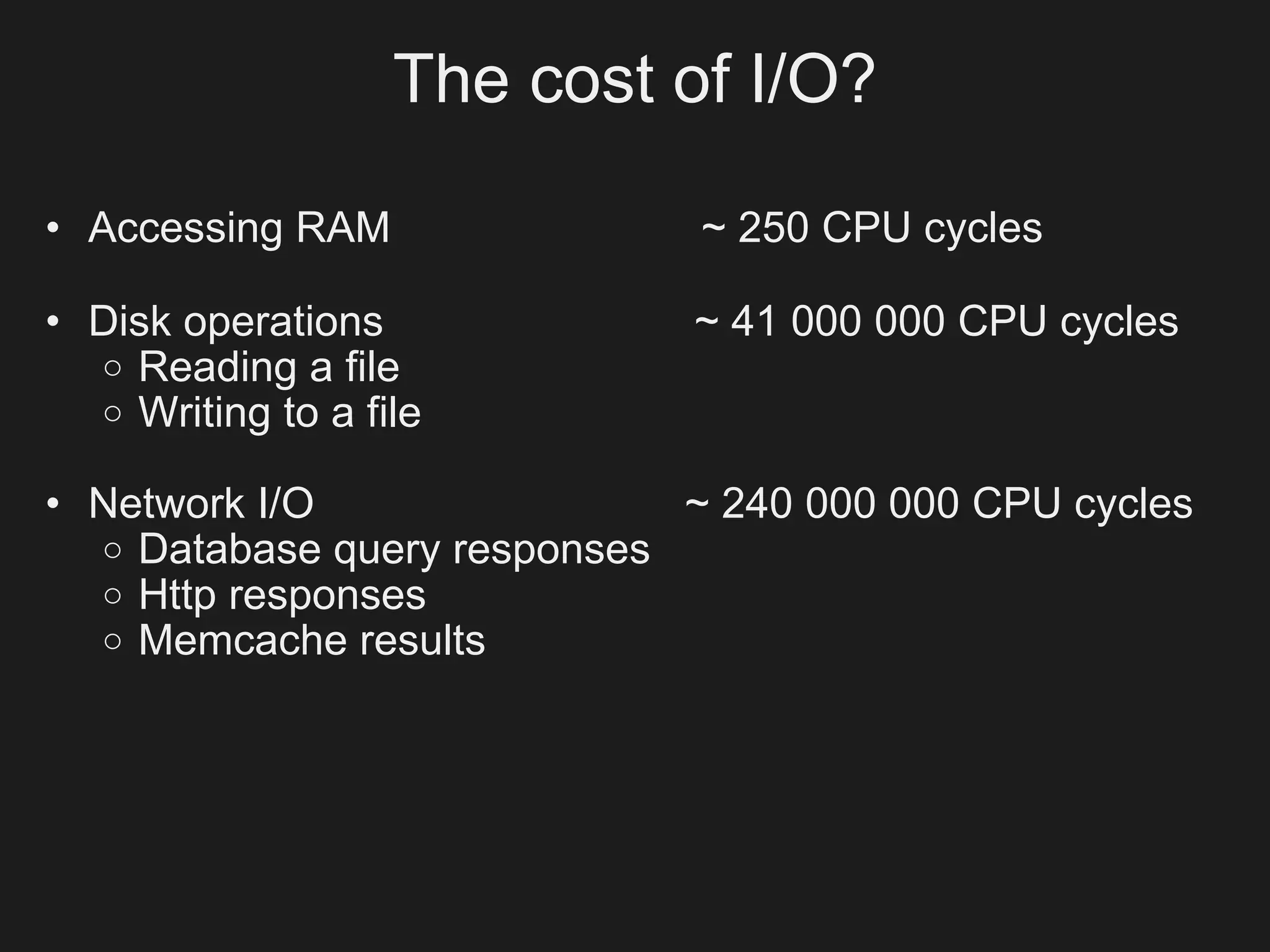 The cost of I/O?

• Accessing RAM               ~ 250 CPU cycles

• Disk operations            ~ 41 000 000 CPU cycles
  o Reading a file
  o Writing to a file

• Network I/O                ~ 240 000 000 CPU cycles
  o Database query responses
  o Http responses
  o Memcache results
 