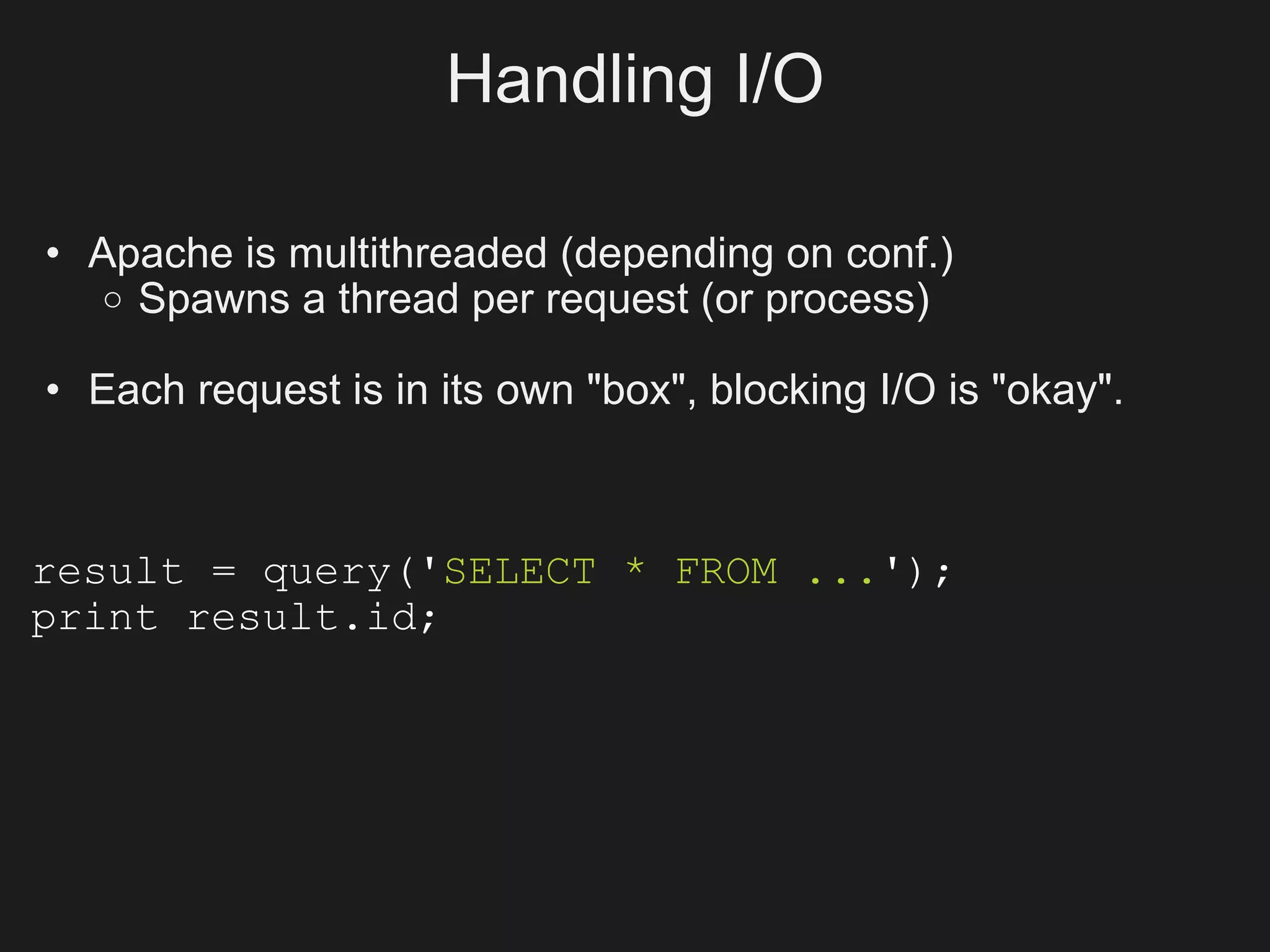 Handling I/O

• Apache is multithreaded (depending on conf.)
   o Spawns a thread per request (or process)

• Each request is in its own "box", blocking I/O is "okay".



result = query('SELECT * FROM ...');
print result.id;
 
