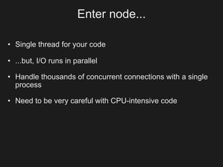 Enter node...

• Single thread for your code

• ...but, I/O runs in parallel

• Handle thousands of concurrent connections with a single
  process

• Need to be very careful with CPU-intensive code
 