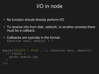 I/O in node

• No function should directly perform I/O.

• To receive info from disk, network, or another process there
  must be a callback.

• Callbacks are typically in the format:
  function (err, result) { }


query('SELECT * FROM ...', function (err, result){
  if (!err) {
    print result.id;
  }
});
 