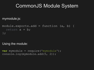 CommonJS Module System

mymodule.js:

module.exports.add = function (a, b) {
   return a + b;
};


Using the module:

var mymodule = require('mymodule');
console.log(mymodule.add(5, 2));
 