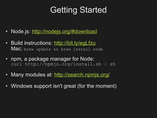 Getting Started

• Node.js: http://nodejs.org/#download

• Build instructions: http://bit.ly/egLfzu
  Mac: brew update && brew install node
• npm, a package manager for Node:
  curl http://npmjs.org/install.sh | sh

• Many modules at: http://search.npmjs.org/

• Windows support isn't great (for the moment)
 