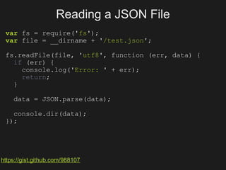 Reading a JSON File
 var fs = require('fs');
 var file = __dirname + '/test.json';

 fs.readFile(file, 'utf8', function (err, data) {
   if (err) {
     console.log('Error: ' + err);
     return;
   }

    data = JSON.parse(data);

   console.dir(data);
 });




https://gist.github.com/988107
 