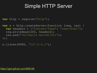 Simple HTTP Server

 var http = require('http');

 var s = http.createServer(function (req, res) {
   var headers = {'Content-Type': 'text/html'};
   req.writeHead(200, headers);
   res.end('<h1>hello world</h1>');
 });

 s.listen(8080, '127.0.0.1');




https://gist.github.com/988108
 