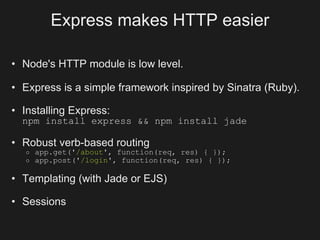 Express makes HTTP easier

• Node's HTTP module is low level.

• Express is a simple framework inspired by Sinatra (Ruby).

• Installing Express:
  npm install express && npm install jade

• Robust verb-based routing
   o   app.get('/about', function(req, res) { });
   o   app.post('/login', function(req, res) { });

• Templating (with Jade or EJS)

• Sessions
 