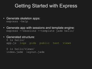Getting Started with Express

• Generate skeleton apps:
  express –help

• Generate app with sessions and template engine:
  express --sessions --template jade hello/

• Generated structure:
  $ ls hello/
  app.js logs     pids   public   test   views

  $ ls hello/views/
  index.jade layout.jade
 