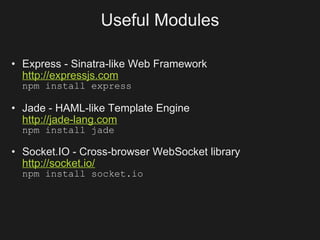 Useful Modules

• Express - Sinatra-like Web Framework
  http://expressjs.com
  npm install express

• Jade - HAML-like Template Engine
  http://jade-lang.com
  npm install jade

• Socket.IO - Cross-browser WebSocket library
  http://socket.io/
  npm install socket.io
 