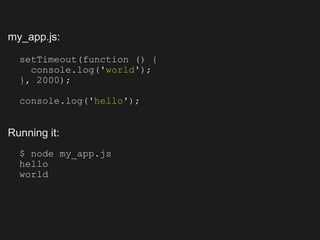my_app.js:

  setTimeout(function () {
    console.log('world');
  }, 2000);

  console.log('hello');


Running it:
  $ node my_app.js
  hello
  world
 