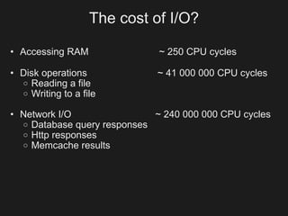 The cost of I/O?

• Accessing RAM               ~ 250 CPU cycles

• Disk operations            ~ 41 000 000 CPU cycles
  o Reading a file
  o Writing to a file

• Network I/O                ~ 240 000 000 CPU cycles
  o Database query responses
  o Http responses
  o Memcache results
 