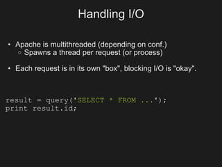 Handling I/O

• Apache is multithreaded (depending on conf.)
   o Spawns a thread per request (or process)

• Each request is in its own "box", blocking I/O is "okay".



result = query('SELECT * FROM ...');
print result.id;
 