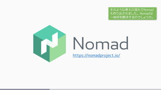 https://nomadproject.io/
そのような考えの流れでNomad
も作り出されました。Nomadは
一体何を解決するのでしょうか。
 