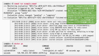 zem@dev:~$ nomad run example.nomad
==> Monitoring evaluation "88fc77ac-d878-b27f-925c-c0e131658ac6"
Evaluation triggered by job "example"
Allocation "1170083d-dd2c-92ec-1e29-44f25eb3de75" created: node "2b4b3259-f143-2abf-46d4-629
05268263e", group "cache"
Evaluation status changed: "pending" -> "complete"
==> Evaluation "88fc77ac-d878-b27f-925c-c0e131658ac6" finished with status "complete"
2015/10/08 23:59:57 [DEBUG] driver.docker: docker pull redis:latest succeeded
2015/10/08 23:59:57 [DEBUG] driver.docker: using image 2f2578ff984f013c9a5d6cbb6fe061ed3f73…
2015/10/08 23:59:57 [INFO] driver.docker: identified image redis:latest as 2f2578ff984f013c…
2015/10/08 23:59:57 [DEBUG] driver.docker: using 268435456 bytes memory for redis:latest
2015/10/08 23:59:57 [DEBUG] driver.docker: using 500 cpu shares for redis:latest
2015/10/08 23:59:57 [WARN] driver.docker: no mode specified for networking, defaulting to bridge
2015/10/08 23:59:57 [DEBUG] driver.docker: using bridge as network mode
2015/10/08 23:59:57 [DEBUG] driver.docker: allocated port 128.199.223.107:44054 -> 6379 (mapped)
2015/10/08 23:59:57 [INFO] driver.docker: created container ca2c4efd37e4c5dee82da48fce248e…
2015/10/08 23:59:57 [INFO] driver.docker: started container ca2c4efd37e4c5dee82da48fce248e…
zem@dev:~$ docker ps
CONTAINER ID IMAGE COMMAND CREATED STATUS
PORTS NAMES
ca2c4efd37e4 redis:latest "/entrypoint.sh redis" 49 seconds ago Up 49
seconds 128.199.223.107:44054->6379/tcp desperate_mayer
あとは、「nomad」コマンドを通
して、nomadサーバが各々の手
法に従って、ジョブのスケジュー
リングを行います。ここでは、
Dockerコンテナのスケジューリン
グを行っています。dockerコマン
ドを使わずに、nomadを通して
Dockerコンテナを起動しました。
 