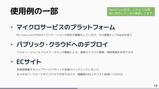 19
‣ マイクロサービスのプラットフォーム
MicroservicesやSOAはアプリケーションの設計が複雑化しているが、その基盤としてNomadを使う
‣ パブリック・クラウドへのデプロイ
マルチリージョン＆マルチデータセンタ機能により、複数のクラウド環境、物理環境を併用できる
‣ ECサイト
長期間稼働するウェブサービスやバッチ処理のバックエンドにおいて、
あらゆるワークロードをクラスタで共有するので、稼働率の向上やコスト削減につながる
使用例の一部 HashiCorp社は、このような用
途に対応していると発表してます。
 