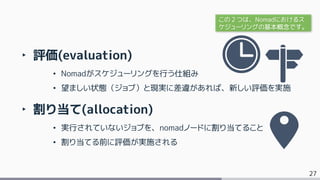 27
‣ 評価(evaluation)
• Nomadがスケジューリングを行う仕組み
• 望ましい状態（ジョブ）と現実に差違があれば、新しい評価を実施
‣ 割り当て(allocation)
• 実行されていないジョブを、nomadノードに割り当てること
• 割り当てる前に評価が実施される
この２つは、Nomadにおけるス
ケジューリングの基本概念です。
 