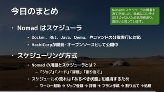 37
‣ Nomad はスケジューラ
• Docker、Rkt、Java、Qemu、やコマンドの分散実行に対応
• HashiCorpが開発・オープンソースとして公開中
‣ スケジューリング方式
• Nomad の用語とスケジューラとは？
– 「ジョブ」「ノード」「評価」 「割り当て」
• スケジュールの流れは「あるべき状態」を維持するため
– ワーカー起動  ジョブ登録  評価  プラン作成  割り当て 処理
今日のまとめ Nomadのスケジューラの概要を
みてきました。単純なコンテナ
だけじゃないため汎用性あり、
面白いと思っています。
 