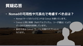 38
‣ Nomadの可用性や冗長化で考慮すべき点は？
• Nomad サーバのバックエンドは Consul を使っています。
• Consul と同じ技術（Raftアルゴリズム、リーダ選出）により
データの冗長性を担保しています。
• 設定方法は Consul サーバと同様のオプションに
なります。
質疑応答
 