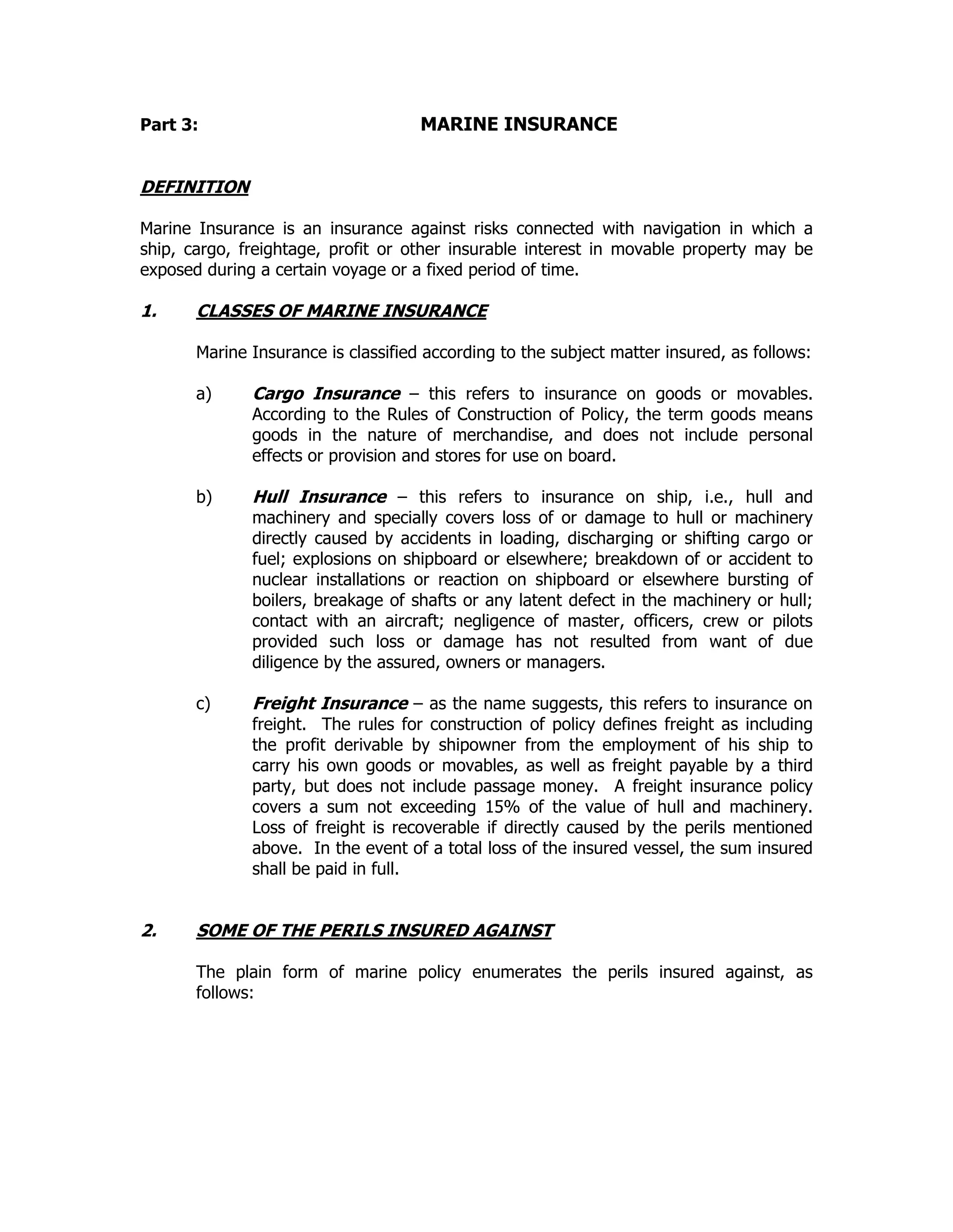 Part 3: MARINE INSURANCE
DEFINITION
Marine Insurance is an insurance against risks connected with navigation in which a
ship, cargo, freightage, profit or other insurable interest in movable property may be
exposed during a certain voyage or a fixed period of time.
1. CLASSES OF MARINE INSURANCE
Marine Insurance is classified according to the subject matter insured, as follows:
a) Cargo Insurance – this refers to insurance on goods or movables.
According to the Rules of Construction of Policy, the term goods means
goods in the nature of merchandise, and does not include personal
effects or provision and stores for use on board.
b) Hull Insurance – this refers to insurance on ship, i.e., hull and
machinery and specially covers loss of or damage to hull or machinery
directly caused by accidents in loading, discharging or shifting cargo or
fuel; explosions on shipboard or elsewhere; breakdown of or accident to
nuclear installations or reaction on shipboard or elsewhere bursting of
boilers, breakage of shafts or any latent defect in the machinery or hull;
contact with an aircraft; negligence of master, officers, crew or pilots
provided such loss or damage has not resulted from want of due
diligence by the assured, owners or managers.
c) Freight Insurance – as the name suggests, this refers to insurance on
freight. The rules for construction of policy defines freight as including
the profit derivable by shipowner from the employment of his ship to
carry his own goods or movables, as well as freight payable by a third
party, but does not include passage money. A freight insurance policy
covers a sum not exceeding 15% of the value of hull and machinery.
Loss of freight is recoverable if directly caused by the perils mentioned
above. In the event of a total loss of the insured vessel, the sum insured
shall be paid in full.
2. SOME OF THE PERILS INSURED AGAINST
The plain form of marine policy enumerates the perils insured against, as
follows:
 