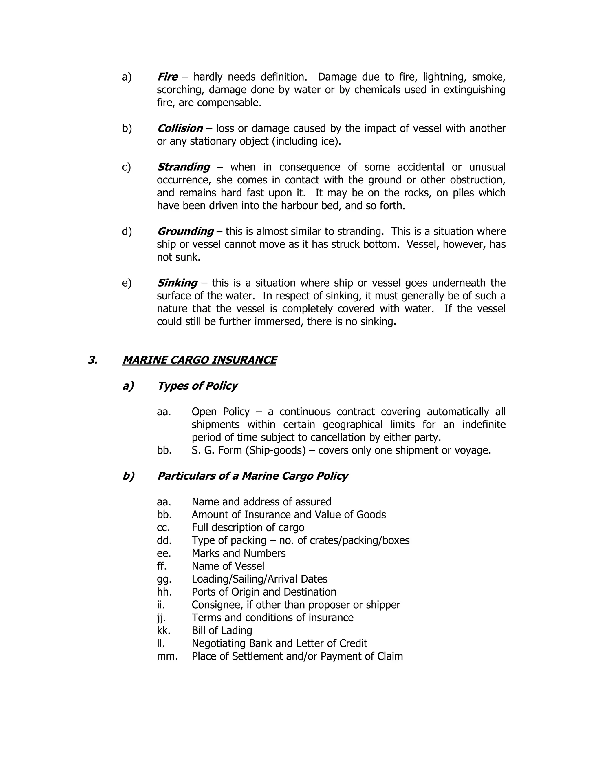 a) Fire – hardly needs definition. Damage due to fire, lightning, smoke,
scorching, damage done by water or by chemicals used in extinguishing
fire, are compensable.
b) Collision – loss or damage caused by the impact of vessel with another
or any stationary object (including ice).
c) Stranding – when in consequence of some accidental or unusual
occurrence, she comes in contact with the ground or other obstruction,
and remains hard fast upon it. It may be on the rocks, on piles which
have been driven into the harbour bed, and so forth.
d) Grounding – this is almost similar to stranding. This is a situation where
ship or vessel cannot move as it has struck bottom. Vessel, however, has
not sunk.
e) Sinking – this is a situation where ship or vessel goes underneath the
surface of the water. In respect of sinking, it must generally be of such a
nature that the vessel is completely covered with water. If the vessel
could still be further immersed, there is no sinking.
3. MARINE CARGO INSURANCE
a) Types of Policy
aa. Open Policy – a continuous contract covering automatically all
shipments within certain geographical limits for an indefinite
period of time subject to cancellation by either party.
bb. S. G. Form (Ship-goods) – covers only one shipment or voyage.
b) Particulars of a Marine Cargo Policy
aa. Name and address of assured
bb. Amount of Insurance and Value of Goods
cc. Full description of cargo
dd. Type of packing – no. of crates/packing/boxes
ee. Marks and Numbers
ff. Name of Vessel
gg. Loading/Sailing/Arrival Dates
hh. Ports of Origin and Destination
ii. Consignee, if other than proposer or shipper
jj. Terms and conditions of insurance
kk. Bill of Lading
ll. Negotiating Bank and Letter of Credit
mm. Place of Settlement and/or Payment of Claim
 