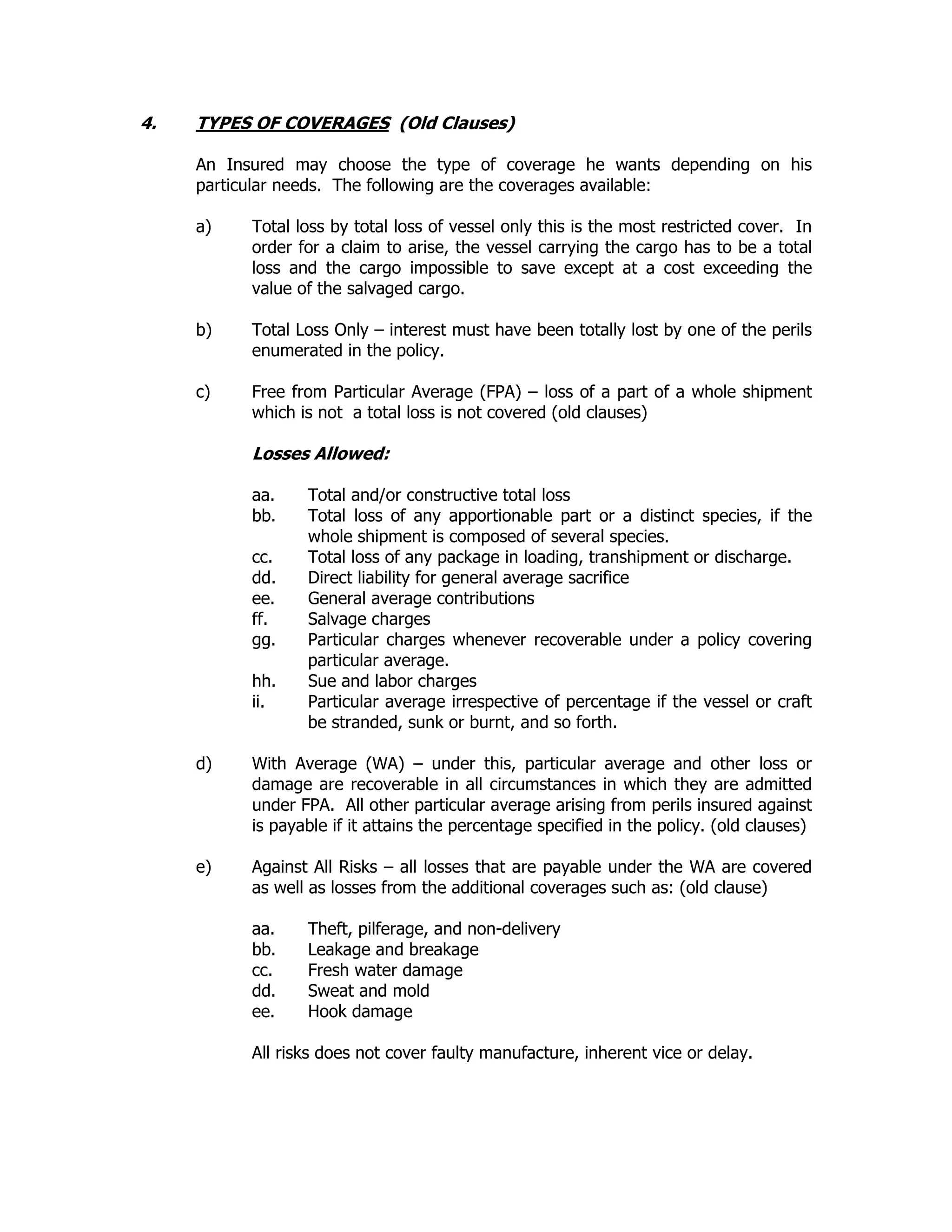 4. TYPES OF COVERAGES (Old Clauses)
An Insured may choose the type of coverage he wants depending on his
particular needs. The following are the coverages available:
a) Total loss by total loss of vessel only this is the most restricted cover. In
order for a claim to arise, the vessel carrying the cargo has to be a total
loss and the cargo impossible to save except at a cost exceeding the
value of the salvaged cargo.
b) Total Loss Only – interest must have been totally lost by one of the perils
enumerated in the policy.
c) Free from Particular Average (FPA) – loss of a part of a whole shipment
which is not a total loss is not covered (old clauses)
Losses Allowed:
aa. Total and/or constructive total loss
bb. Total loss of any apportionable part or a distinct species, if the
whole shipment is composed of several species.
cc. Total loss of any package in loading, transhipment or discharge.
dd. Direct liability for general average sacrifice
ee. General average contributions
ff. Salvage charges
gg. Particular charges whenever recoverable under a policy covering
particular average.
hh. Sue and labor charges
ii. Particular average irrespective of percentage if the vessel or craft
be stranded, sunk or burnt, and so forth.
d) With Average (WA) – under this, particular average and other loss or
damage are recoverable in all circumstances in which they are admitted
under FPA. All other particular average arising from perils insured against
is payable if it attains the percentage specified in the policy. (old clauses)
e) Against All Risks – all losses that are payable under the WA are covered
as well as losses from the additional coverages such as: (old clause)
aa. Theft, pilferage, and non-delivery
bb. Leakage and breakage
cc. Fresh water damage
dd. Sweat and mold
ee. Hook damage
All risks does not cover faulty manufacture, inherent vice or delay.
 