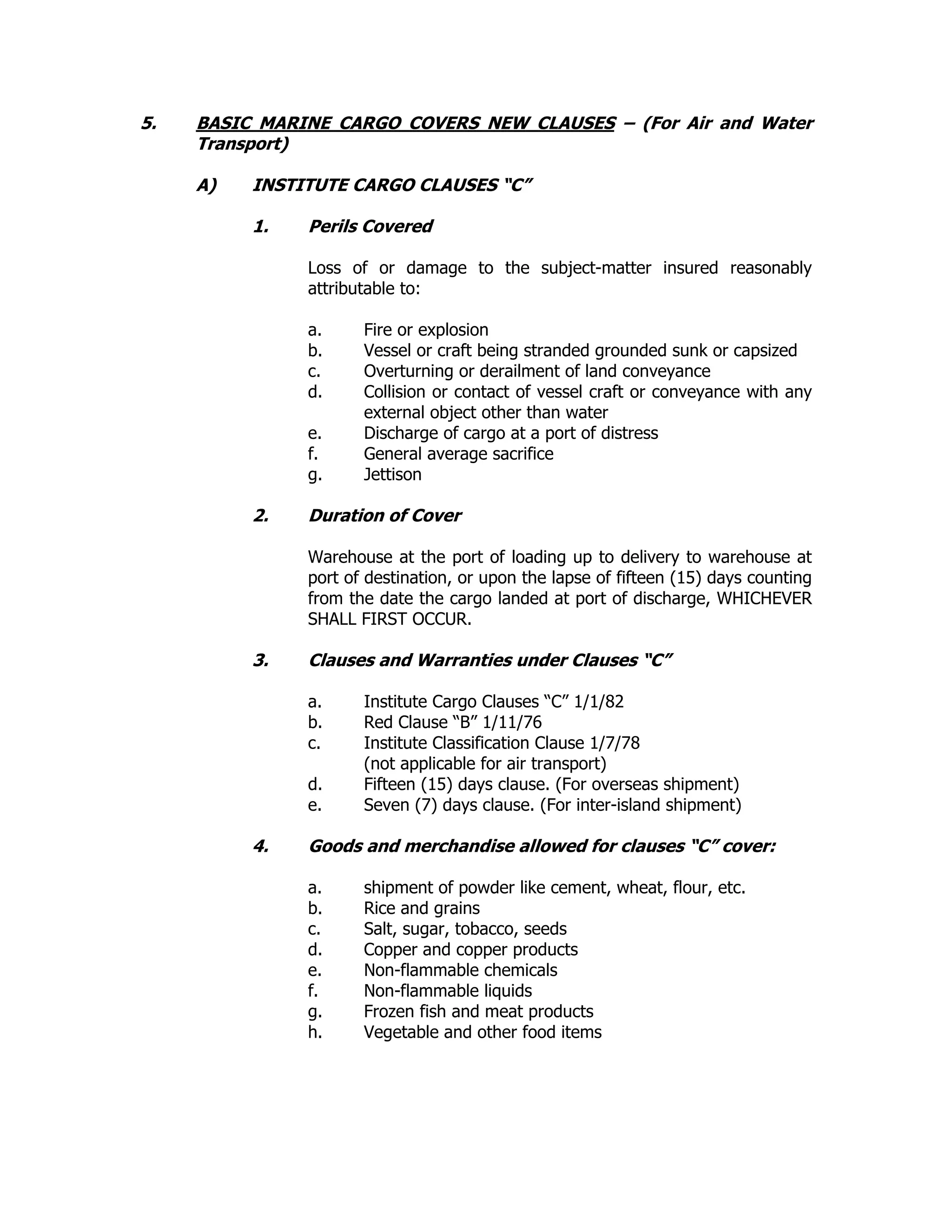 5. BASIC MARINE CARGO COVERS NEW CLAUSES – (For Air and Water
Transport)
A) INSTITUTE CARGO CLAUSES “C”
1. Perils Covered
Loss of or damage to the subject-matter insured reasonably
attributable to:
a. Fire or explosion
b. Vessel or craft being stranded grounded sunk or capsized
c. Overturning or derailment of land conveyance
d. Collision or contact of vessel craft or conveyance with any
external object other than water
e. Discharge of cargo at a port of distress
f. General average sacrifice
g. Jettison
2. Duration of Cover
Warehouse at the port of loading up to delivery to warehouse at
port of destination, or upon the lapse of fifteen (15) days counting
from the date the cargo landed at port of discharge, WHICHEVER
SHALL FIRST OCCUR.
3. Clauses and Warranties under Clauses “C”
a. Institute Cargo Clauses “C” 1/1/82
b. Red Clause “B” 1/11/76
c. Institute Classification Clause 1/7/78
(not applicable for air transport)
d. Fifteen (15) days clause. (For overseas shipment)
e. Seven (7) days clause. (For inter-island shipment)
4. Goods and merchandise allowed for clauses “C” cover:
a. shipment of powder like cement, wheat, flour, etc.
b. Rice and grains
c. Salt, sugar, tobacco, seeds
d. Copper and copper products
e. Non-flammable chemicals
f. Non-flammable liquids
g. Frozen fish and meat products
h. Vegetable and other food items
 