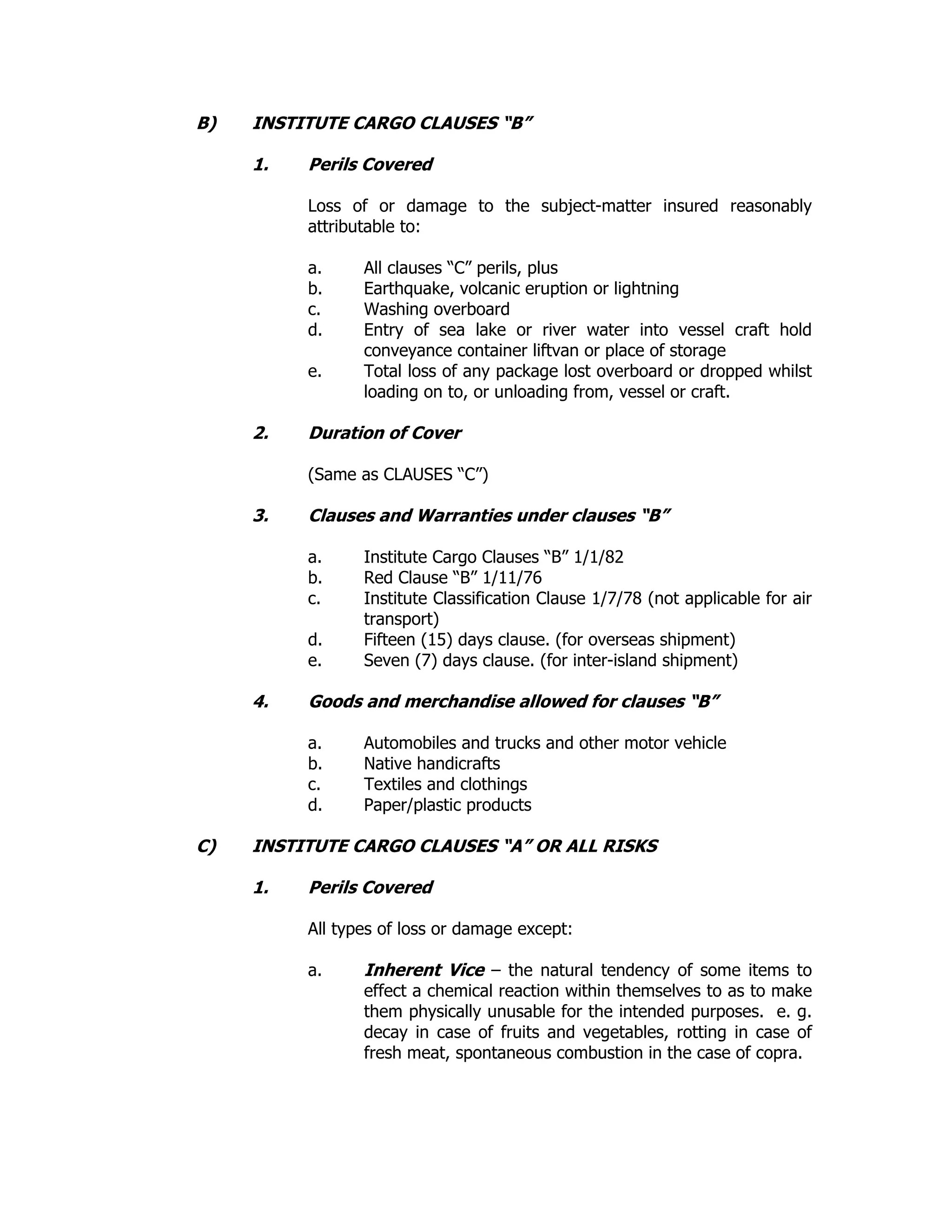 B) INSTITUTE CARGO CLAUSES “B”
1. Perils Covered
Loss of or damage to the subject-matter insured reasonably
attributable to:
a. All clauses “C” perils, plus
b. Earthquake, volcanic eruption or lightning
c. Washing overboard
d. Entry of sea lake or river water into vessel craft hold
conveyance container liftvan or place of storage
e. Total loss of any package lost overboard or dropped whilst
loading on to, or unloading from, vessel or craft.
2. Duration of Cover
(Same as CLAUSES “C”)
3. Clauses and Warranties under clauses “B”
a. Institute Cargo Clauses “B” 1/1/82
b. Red Clause “B” 1/11/76
c. Institute Classification Clause 1/7/78 (not applicable for air
transport)
d. Fifteen (15) days clause. (for overseas shipment)
e. Seven (7) days clause. (for inter-island shipment)
4. Goods and merchandise allowed for clauses “B”
a. Automobiles and trucks and other motor vehicle
b. Native handicrafts
c. Textiles and clothings
d. Paper/plastic products
C) INSTITUTE CARGO CLAUSES “A” OR ALL RISKS
1. Perils Covered
All types of loss or damage except:
a. Inherent Vice – the natural tendency of some items to
effect a chemical reaction within themselves to as to make
them physically unusable for the intended purposes. e. g.
decay in case of fruits and vegetables, rotting in case of
fresh meat, spontaneous combustion in the case of copra.
 