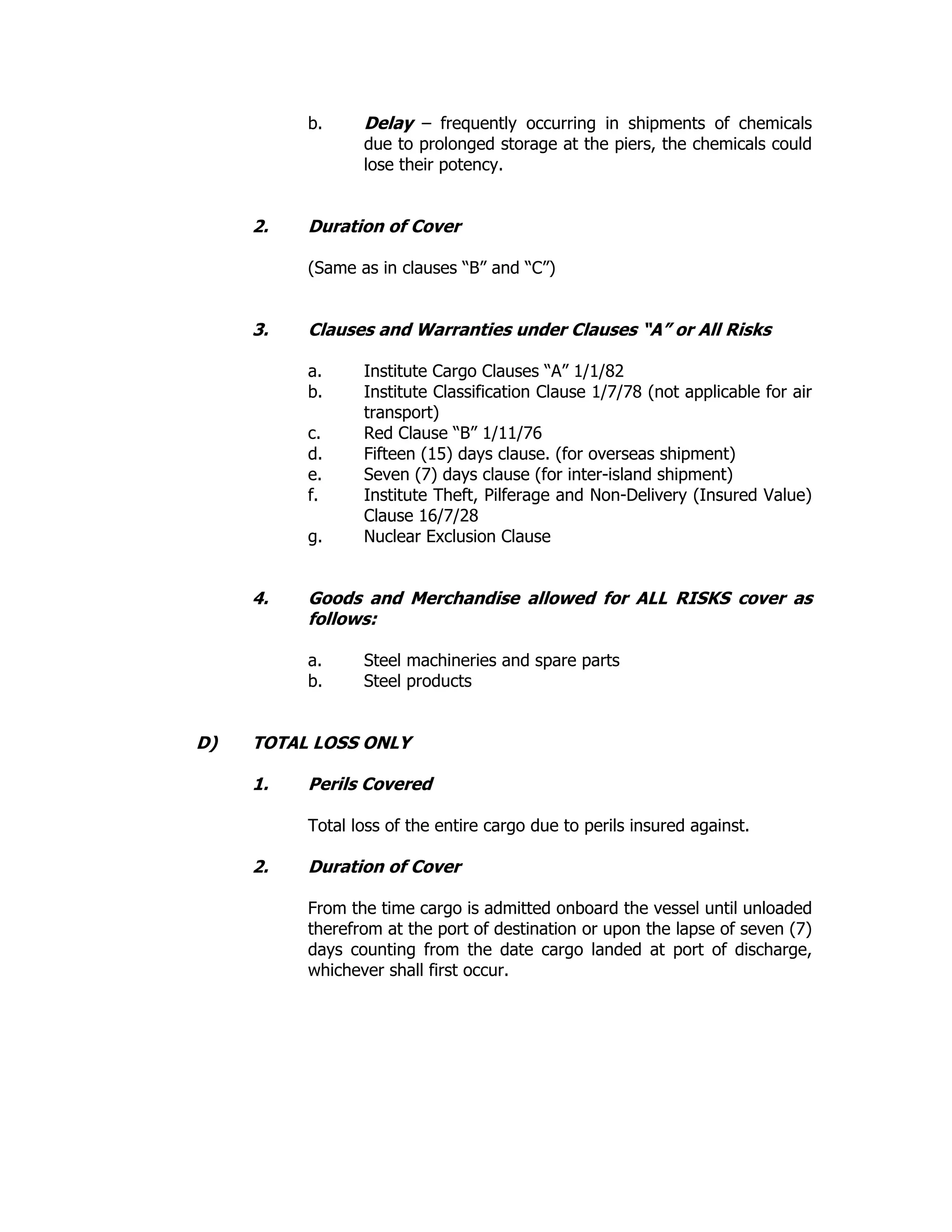 b. Delay – frequently occurring in shipments of chemicals
due to prolonged storage at the piers, the chemicals could
lose their potency.
2. Duration of Cover
(Same as in clauses “B” and “C”)
3. Clauses and Warranties under Clauses “A” or All Risks
a. Institute Cargo Clauses “A” 1/1/82
b. Institute Classification Clause 1/7/78 (not applicable for air
transport)
c. Red Clause “B” 1/11/76
d. Fifteen (15) days clause. (for overseas shipment)
e. Seven (7) days clause (for inter-island shipment)
f. Institute Theft, Pilferage and Non-Delivery (Insured Value)
Clause 16/7/28
g. Nuclear Exclusion Clause
4. Goods and Merchandise allowed for ALL RISKS cover as
follows:
a. Steel machineries and spare parts
b. Steel products
D) TOTAL LOSS ONLY
1. Perils Covered
Total loss of the entire cargo due to perils insured against.
2. Duration of Cover
From the time cargo is admitted onboard the vessel until unloaded
therefrom at the port of destination or upon the lapse of seven (7)
days counting from the date cargo landed at port of discharge,
whichever shall first occur.
 