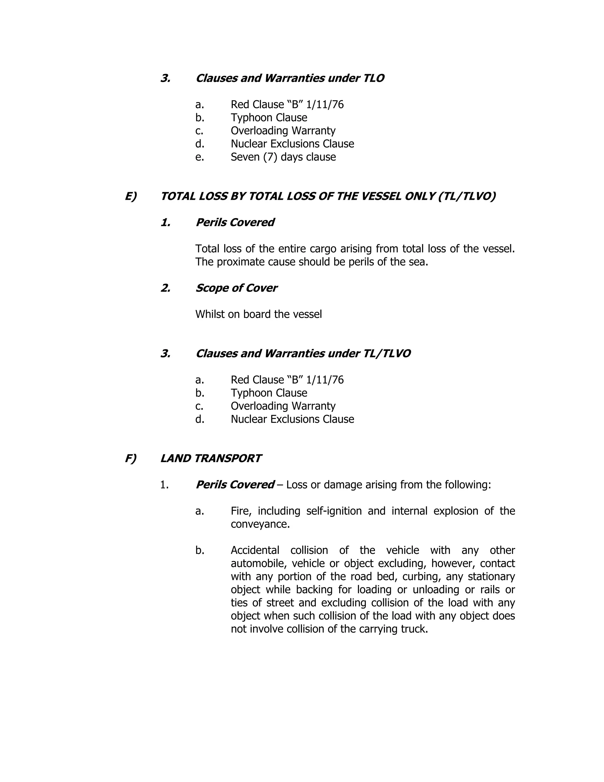 3. Clauses and Warranties under TLO
a. Red Clause “B” 1/11/76
b. Typhoon Clause
c. Overloading Warranty
d. Nuclear Exclusions Clause
e. Seven (7) days clause
E) TOTAL LOSS BY TOTAL LOSS OF THE VESSEL ONLY (TL/TLVO)
1. Perils Covered
Total loss of the entire cargo arising from total loss of the vessel.
The proximate cause should be perils of the sea.
2. Scope of Cover
Whilst on board the vessel
3. Clauses and Warranties under TL/TLVO
a. Red Clause “B” 1/11/76
b. Typhoon Clause
c. Overloading Warranty
d. Nuclear Exclusions Clause
F) LAND TRANSPORT
1. Perils Covered – Loss or damage arising from the following:
a. Fire, including self-ignition and internal explosion of the
conveyance.
b. Accidental collision of the vehicle with any other
automobile, vehicle or object excluding, however, contact
with any portion of the road bed, curbing, any stationary
object while backing for loading or unloading or rails or
ties of street and excluding collision of the load with any
object when such collision of the load with any object does
not involve collision of the carrying truck.
 