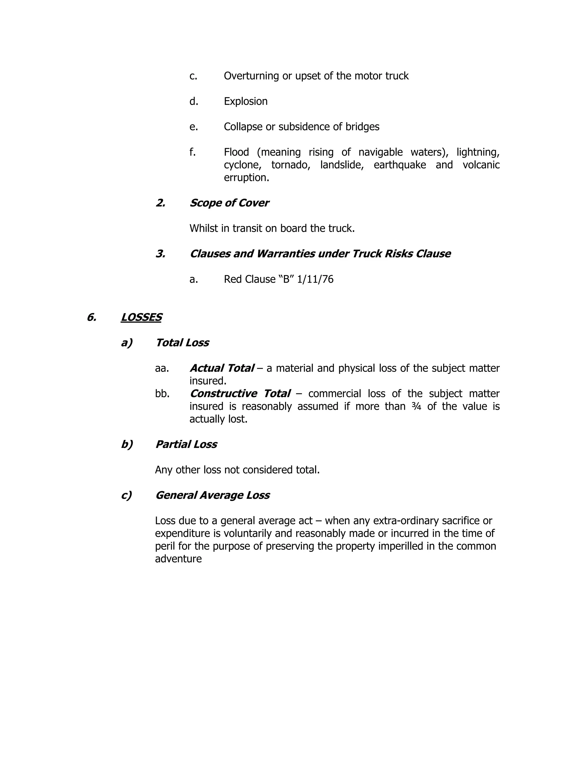 c. Overturning or upset of the motor truck
d. Explosion
e. Collapse or subsidence of bridges
f. Flood (meaning rising of navigable waters), lightning,
cyclone, tornado, landslide, earthquake and volcanic
erruption.
2. Scope of Cover
Whilst in transit on board the truck.
3. Clauses and Warranties under Truck Risks Clause
a. Red Clause “B” 1/11/76
6. LOSSES
a) Total Loss
aa. Actual Total – a material and physical loss of the subject matter
insured.
bb. Constructive Total – commercial loss of the subject matter
insured is reasonably assumed if more than ¾ of the value is
actually lost.
b) Partial Loss
Any other loss not considered total.
c) General Average Loss
Loss due to a general average act – when any extra-ordinary sacrifice or
expenditure is voluntarily and reasonably made or incurred in the time of
peril for the purpose of preserving the property imperilled in the common
adventure
 