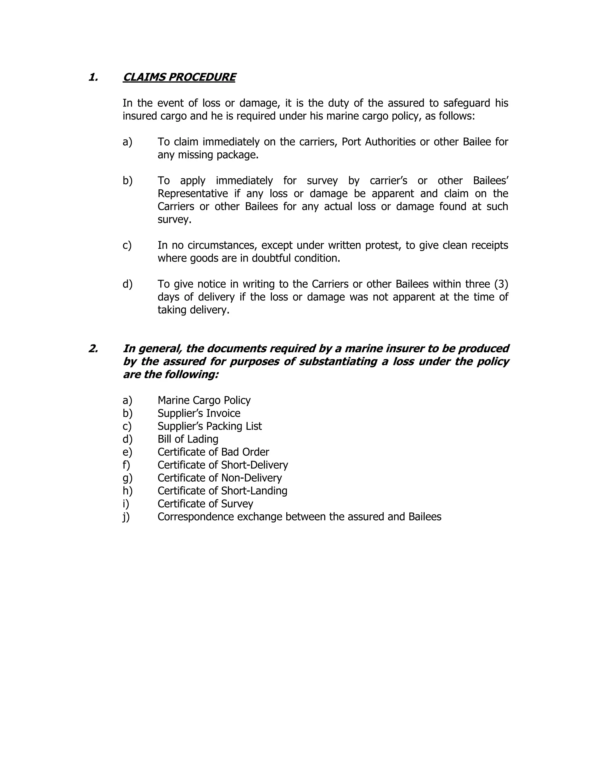 1. CLAIMS PROCEDURE
In the event of loss or damage, it is the duty of the assured to safeguard his
insured cargo and he is required under his marine cargo policy, as follows:
a) To claim immediately on the carriers, Port Authorities or other Bailee for
any missing package.
b) To apply immediately for survey by carrier’s or other Bailees’
Representative if any loss or damage be apparent and claim on the
Carriers or other Bailees for any actual loss or damage found at such
survey.
c) In no circumstances, except under written protest, to give clean receipts
where goods are in doubtful condition.
d) To give notice in writing to the Carriers or other Bailees within three (3)
days of delivery if the loss or damage was not apparent at the time of
taking delivery.
2. In general, the documents required by a marine insurer to be produced
by the assured for purposes of substantiating a loss under the policy
are the following:
a) Marine Cargo Policy
b) Supplier’s Invoice
c) Supplier’s Packing List
d) Bill of Lading
e) Certificate of Bad Order
f) Certificate of Short-Delivery
g) Certificate of Non-Delivery
h) Certificate of Short-Landing
i) Certificate of Survey
j) Correspondence exchange between the assured and Bailees
 