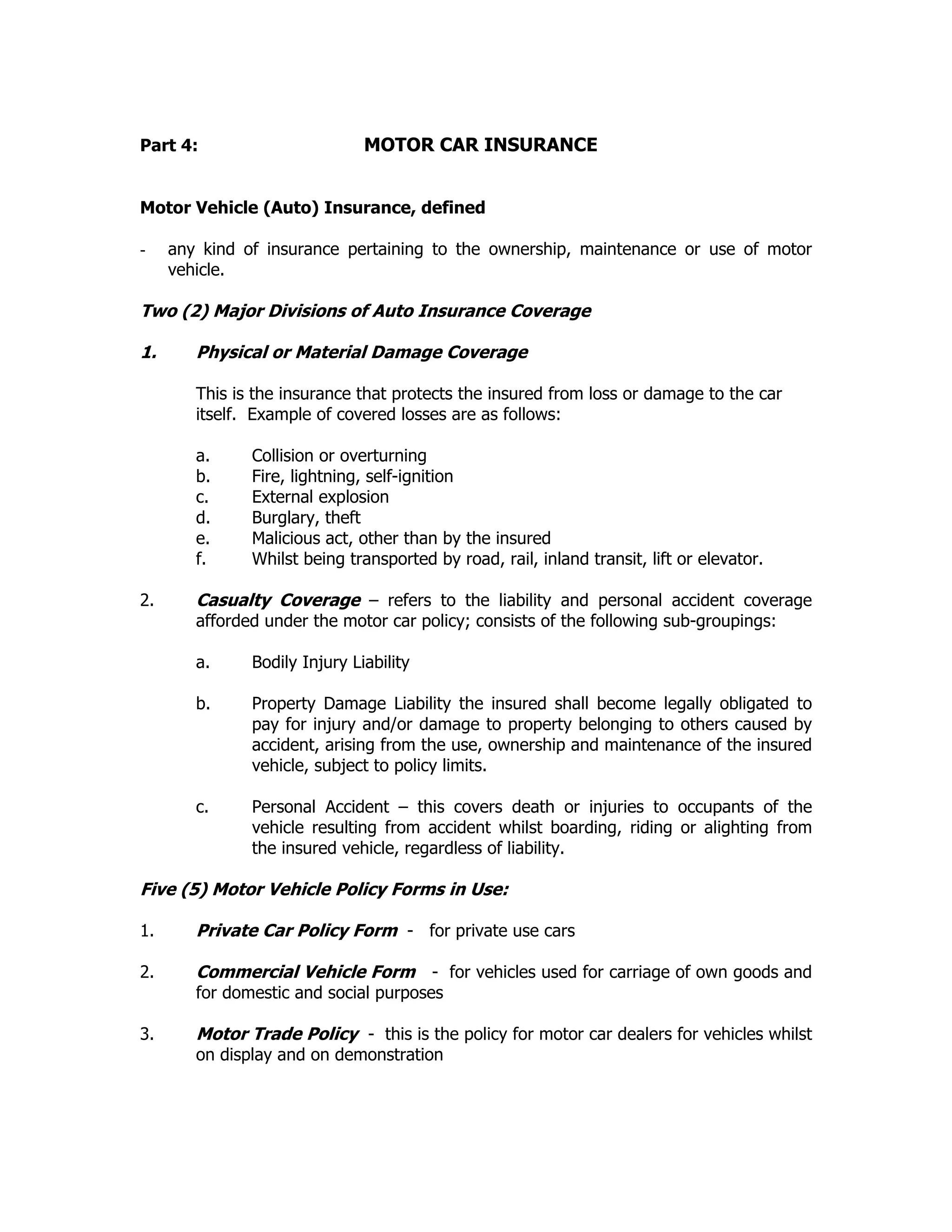 Part 4: MOTOR CAR INSURANCE
Motor Vehicle (Auto) Insurance, defined
- any kind of insurance pertaining to the ownership, maintenance or use of motor
vehicle.
Two (2) Major Divisions of Auto Insurance Coverage
1. Physical or Material Damage Coverage
This is the insurance that protects the insured from loss or damage to the car
itself. Example of covered losses are as follows:
a. Collision or overturning
b. Fire, lightning, self-ignition
c. External explosion
d. Burglary, theft
e. Malicious act, other than by the insured
f. Whilst being transported by road, rail, inland transit, lift or elevator.
2. Casualty Coverage – refers to the liability and personal accident coverage
afforded under the motor car policy; consists of the following sub-groupings:
a. Bodily Injury Liability
b. Property Damage Liability the insured shall become legally obligated to
pay for injury and/or damage to property belonging to others caused by
accident, arising from the use, ownership and maintenance of the insured
vehicle, subject to policy limits.
c. Personal Accident – this covers death or injuries to occupants of the
vehicle resulting from accident whilst boarding, riding or alighting from
the insured vehicle, regardless of liability.
Five (5) Motor Vehicle Policy Forms in Use:
1. Private Car Policy Form - for private use cars
2. Commercial Vehicle Form - for vehicles used for carriage of own goods and
for domestic and social purposes
3. Motor Trade Policy - this is the policy for motor car dealers for vehicles whilst
on display and on demonstration
 