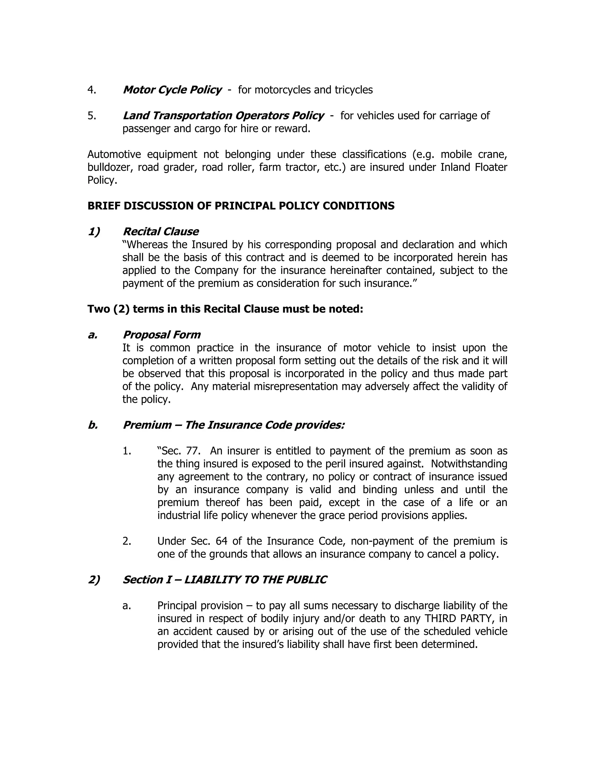 4. Motor Cycle Policy - for motorcycles and tricycles
5. Land Transportation Operators Policy - for vehicles used for carriage of
passenger and cargo for hire or reward.
Automotive equipment not belonging under these classifications (e.g. mobile crane,
bulldozer, road grader, road roller, farm tractor, etc.) are insured under Inland Floater
Policy.
BRIEF DISCUSSION OF PRINCIPAL POLICY CONDITIONS
1) Recital Clause
“Whereas the Insured by his corresponding proposal and declaration and which
shall be the basis of this contract and is deemed to be incorporated herein has
applied to the Company for the insurance hereinafter contained, subject to the
payment of the premium as consideration for such insurance.”
Two (2) terms in this Recital Clause must be noted:
a. Proposal Form
It is common practice in the insurance of motor vehicle to insist upon the
completion of a written proposal form setting out the details of the risk and it will
be observed that this proposal is incorporated in the policy and thus made part
of the policy. Any material misrepresentation may adversely affect the validity of
the policy.
b. Premium – The Insurance Code provides:
1. “Sec. 77. An insurer is entitled to payment of the premium as soon as
the thing insured is exposed to the peril insured against. Notwithstanding
any agreement to the contrary, no policy or contract of insurance issued
by an insurance company is valid and binding unless and until the
premium thereof has been paid, except in the case of a life or an
industrial life policy whenever the grace period provisions applies.
2. Under Sec. 64 of the Insurance Code, non-payment of the premium is
one of the grounds that allows an insurance company to cancel a policy.
2) Section I – LIABILITY TO THE PUBLIC
a. Principal provision – to pay all sums necessary to discharge liability of the
insured in respect of bodily injury and/or death to any THIRD PARTY, in
an accident caused by or arising out of the use of the scheduled vehicle
provided that the insured’s liability shall have first been determined.
 