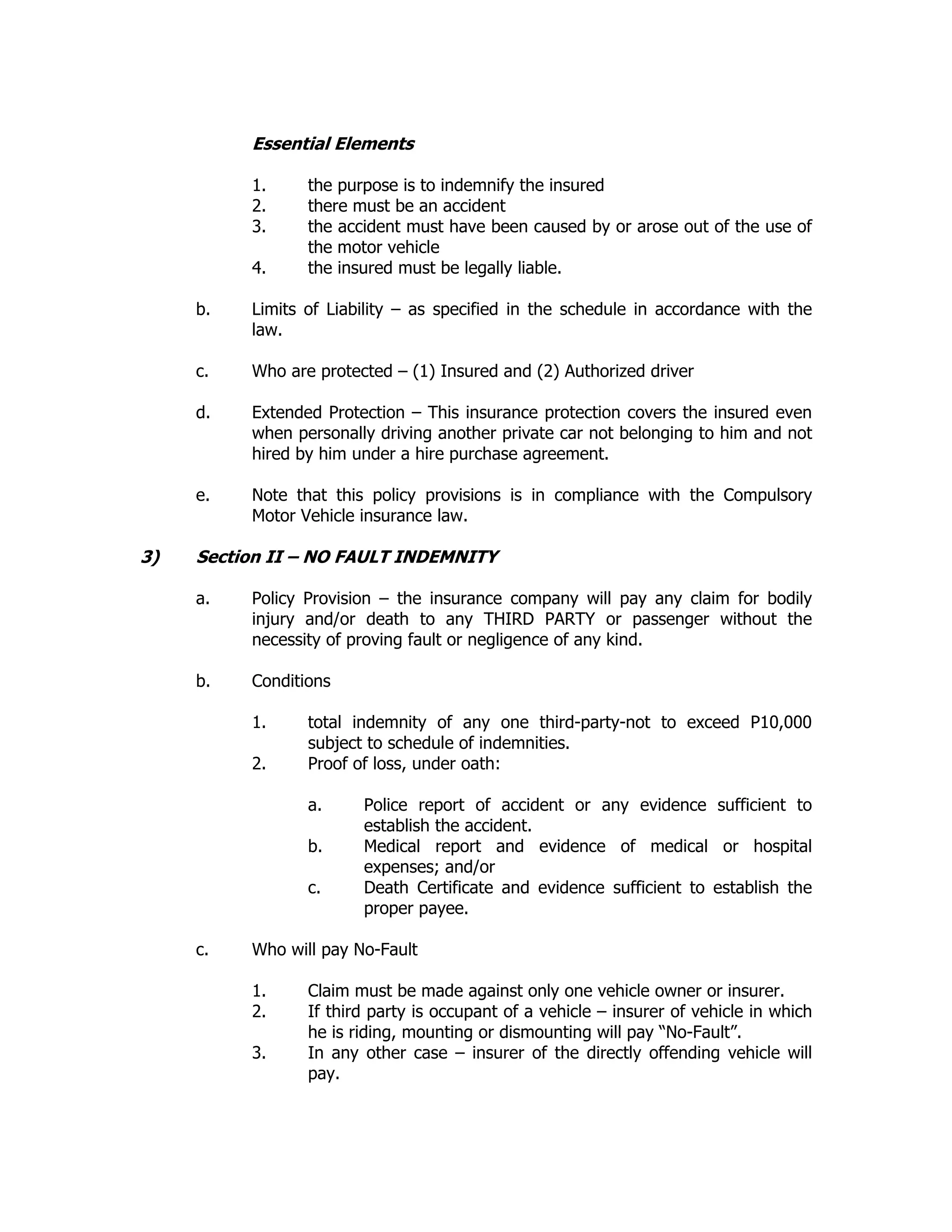 Essential Elements
1. the purpose is to indemnify the insured
2. there must be an accident
3. the accident must have been caused by or arose out of the use of
the motor vehicle
4. the insured must be legally liable.
b. Limits of Liability – as specified in the schedule in accordance with the
law.
c. Who are protected – (1) Insured and (2) Authorized driver
d. Extended Protection – This insurance protection covers the insured even
when personally driving another private car not belonging to him and not
hired by him under a hire purchase agreement.
e. Note that this policy provisions is in compliance with the Compulsory
Motor Vehicle insurance law.
3) Section II – NO FAULT INDEMNITY
a. Policy Provision – the insurance company will pay any claim for bodily
injury and/or death to any THIRD PARTY or passenger without the
necessity of proving fault or negligence of any kind.
b. Conditions
1. total indemnity of any one third-party-not to exceed P10,000
subject to schedule of indemnities.
2. Proof of loss, under oath:
a. Police report of accident or any evidence sufficient to
establish the accident.
b. Medical report and evidence of medical or hospital
expenses; and/or
c. Death Certificate and evidence sufficient to establish the
proper payee.
c. Who will pay No-Fault
1. Claim must be made against only one vehicle owner or insurer.
2. If third party is occupant of a vehicle – insurer of vehicle in which
he is riding, mounting or dismounting will pay “No-Fault”.
3. In any other case – insurer of the directly offending vehicle will
pay.
 