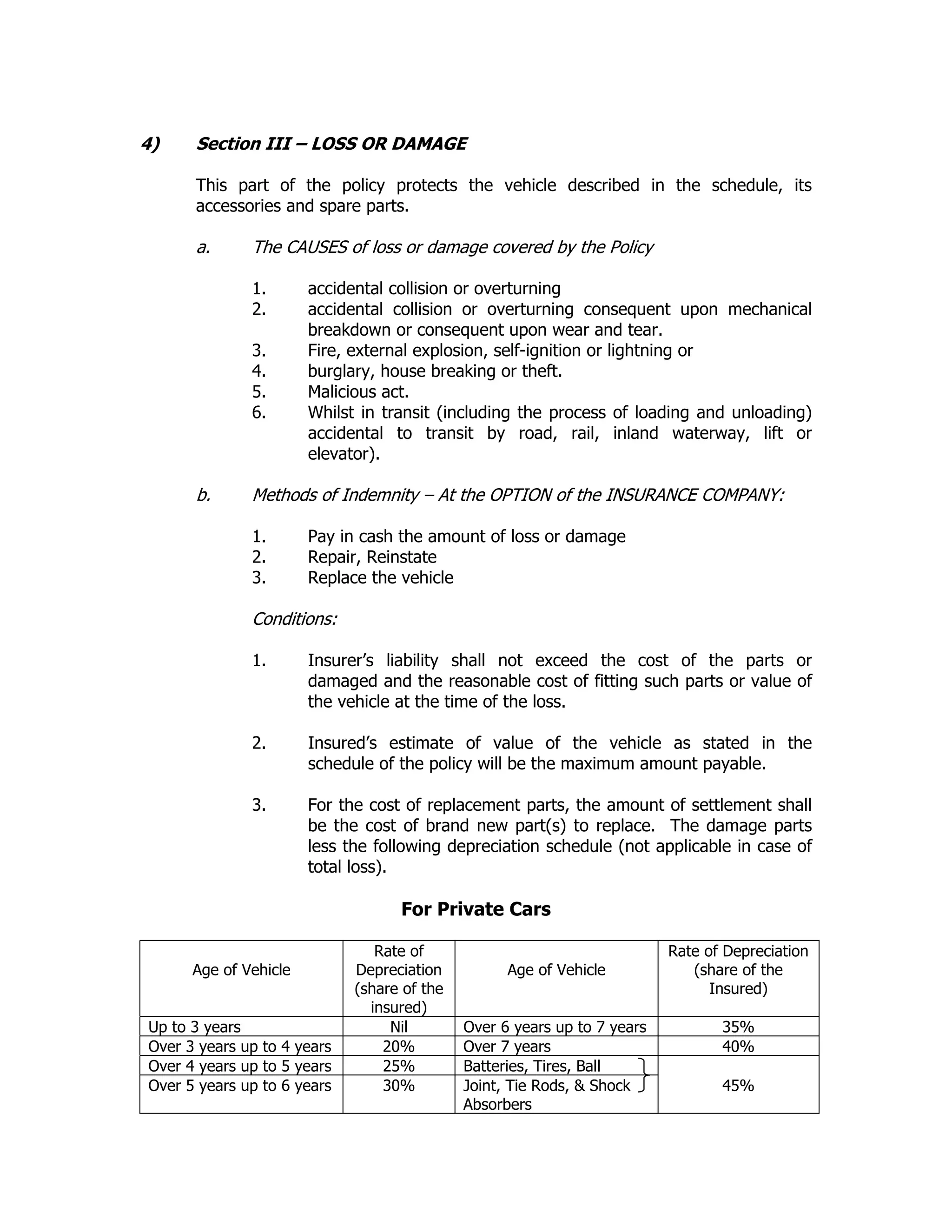 4) Section III – LOSS OR DAMAGE
This part of the policy protects the vehicle described in the schedule, its
accessories and spare parts.
a. The CAUSES of loss or damage covered by the Policy
1. accidental collision or overturning
2. accidental collision or overturning consequent upon mechanical
breakdown or consequent upon wear and tear.
3. Fire, external explosion, self-ignition or lightning or
4. burglary, house breaking or theft.
5. Malicious act.
6. Whilst in transit (including the process of loading and unloading)
accidental to transit by road, rail, inland waterway, lift or
elevator).
b. Methods of Indemnity – At the OPTION of the INSURANCE COMPANY:
1. Pay in cash the amount of loss or damage
2. Repair, Reinstate
3. Replace the vehicle
Conditions:
1. Insurer’s liability shall not exceed the cost of the parts or
damaged and the reasonable cost of fitting such parts or value of
the vehicle at the time of the loss.
2. Insured’s estimate of value of the vehicle as stated in the
schedule of the policy will be the maximum amount payable.
3. For the cost of replacement parts, the amount of settlement shall
be the cost of brand new part(s) to replace. The damage parts
less the following depreciation schedule (not applicable in case of
total loss).
For Private Cars
Age of Vehicle
Rate of
Depreciation
(share of the
insured)
Age of Vehicle
Rate of Depreciation
(share of the
Insured)
Up to 3 years Nil Over 6 years up to 7 years 35%
Over 3 years up to 4 years 20% Over 7 years 40%
Over 4 years up to 5 years 25% Batteries, Tires, Ball
Over 5 years up to 6 years 30% Joint, Tie Rods, & Shock
Absorbers
45%
 