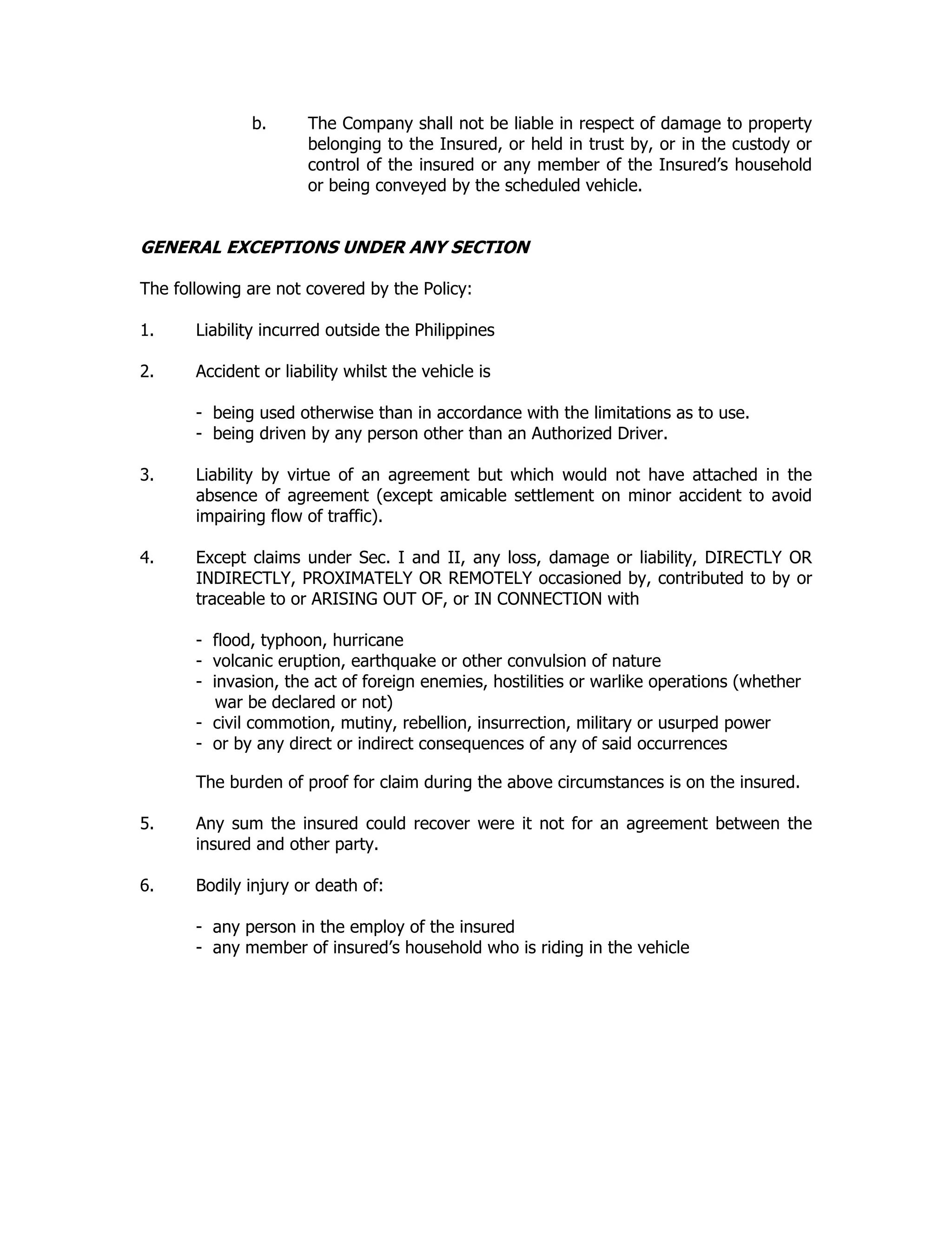 b. The Company shall not be liable in respect of damage to property
belonging to the Insured, or held in trust by, or in the custody or
control of the insured or any member of the Insured’s household
or being conveyed by the scheduled vehicle.
GENERAL EXCEPTIONS UNDER ANY SECTION
The following are not covered by the Policy:
1. Liability incurred outside the Philippines
2. Accident or liability whilst the vehicle is
- being used otherwise than in accordance with the limitations as to use.
- being driven by any person other than an Authorized Driver.
3. Liability by virtue of an agreement but which would not have attached in the
absence of agreement (except amicable settlement on minor accident to avoid
impairing flow of traffic).
4. Except claims under Sec. I and II, any loss, damage or liability, DIRECTLY OR
INDIRECTLY, PROXIMATELY OR REMOTELY occasioned by, contributed to by or
traceable to or ARISING OUT OF, or IN CONNECTION with
- flood, typhoon, hurricane
- volcanic eruption, earthquake or other convulsion of nature
- invasion, the act of foreign enemies, hostilities or warlike operations (whether
war be declared or not)
- civil commotion, mutiny, rebellion, insurrection, military or usurped power
- or by any direct or indirect consequences of any of said occurrences
The burden of proof for claim during the above circumstances is on the insured.
5. Any sum the insured could recover were it not for an agreement between the
insured and other party.
6. Bodily injury or death of:
- any person in the employ of the insured
- any member of insured’s household who is riding in the vehicle
 