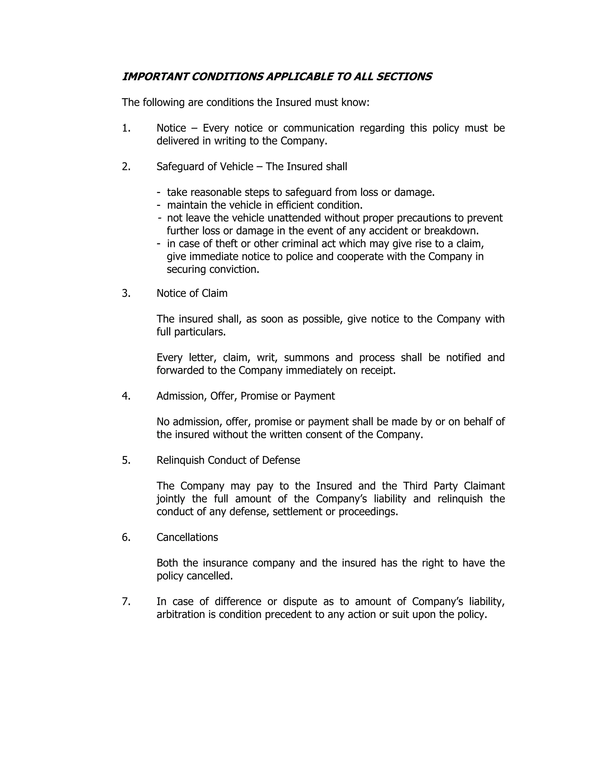 IMPORTANT CONDITIONS APPLICABLE TO ALL SECTIONS
The following are conditions the Insured must know:
1. Notice – Every notice or communication regarding this policy must be
delivered in writing to the Company.
2. Safeguard of Vehicle – The Insured shall
- take reasonable steps to safeguard from loss or damage.
- maintain the vehicle in efficient condition.
- not leave the vehicle unattended without proper precautions to prevent
further loss or damage in the event of any accident or breakdown.
- in case of theft or other criminal act which may give rise to a claim,
give immediate notice to police and cooperate with the Company in
securing conviction.
3. Notice of Claim
The insured shall, as soon as possible, give notice to the Company with
full particulars.
Every letter, claim, writ, summons and process shall be notified and
forwarded to the Company immediately on receipt.
4. Admission, Offer, Promise or Payment
No admission, offer, promise or payment shall be made by or on behalf of
the insured without the written consent of the Company.
5. Relinquish Conduct of Defense
The Company may pay to the Insured and the Third Party Claimant
jointly the full amount of the Company’s liability and relinquish the
conduct of any defense, settlement or proceedings.
6. Cancellations
Both the insurance company and the insured has the right to have the
policy cancelled.
7. In case of difference or dispute as to amount of Company’s liability,
arbitration is condition precedent to any action or suit upon the policy.
 
