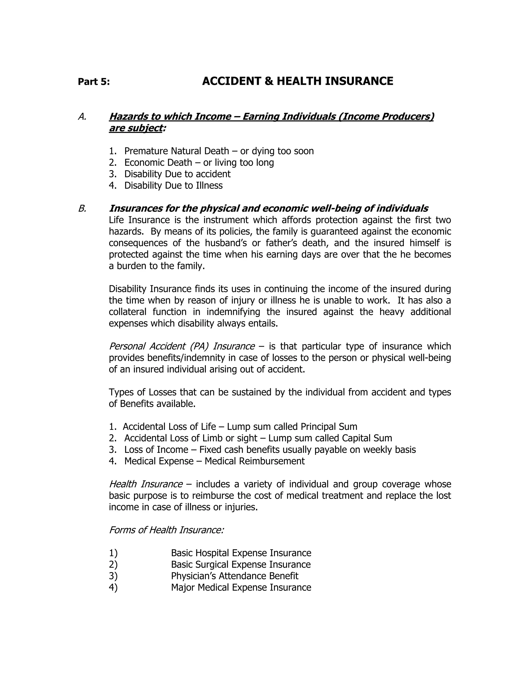 Part 5: ACCIDENT & HEALTH INSURANCE
A. Hazards to which Income – Earning Individuals (Income Producers)
are subject:
1. Premature Natural Death – or dying too soon
2. Economic Death – or living too long
3. Disability Due to accident
4. Disability Due to Illness
B. Insurances for the physical and economic well-being of individuals
Life Insurance is the instrument which affords protection against the first two
hazards. By means of its policies, the family is guaranteed against the economic
consequences of the husband’s or father’s death, and the insured himself is
protected against the time when his earning days are over that the he becomes
a burden to the family.
Disability Insurance finds its uses in continuing the income of the insured during
the time when by reason of injury or illness he is unable to work. It has also a
collateral function in indemnifying the insured against the heavy additional
expenses which disability always entails.
Personal Accident (PA) Insurance – is that particular type of insurance which
provides benefits/indemnity in case of losses to the person or physical well-being
of an insured individual arising out of accident.
Types of Losses that can be sustained by the individual from accident and types
of Benefits available.
1. Accidental Loss of Life – Lump sum called Principal Sum
2. Accidental Loss of Limb or sight – Lump sum called Capital Sum
3. Loss of Income – Fixed cash benefits usually payable on weekly basis
4. Medical Expense – Medical Reimbursement
Health Insurance – includes a variety of individual and group coverage whose
basic purpose is to reimburse the cost of medical treatment and replace the lost
income in case of illness or injuries.
Forms of Health Insurance:
1) Basic Hospital Expense Insurance
2) Basic Surgical Expense Insurance
3) Physician’s Attendance Benefit
4) Major Medical Expense Insurance
 